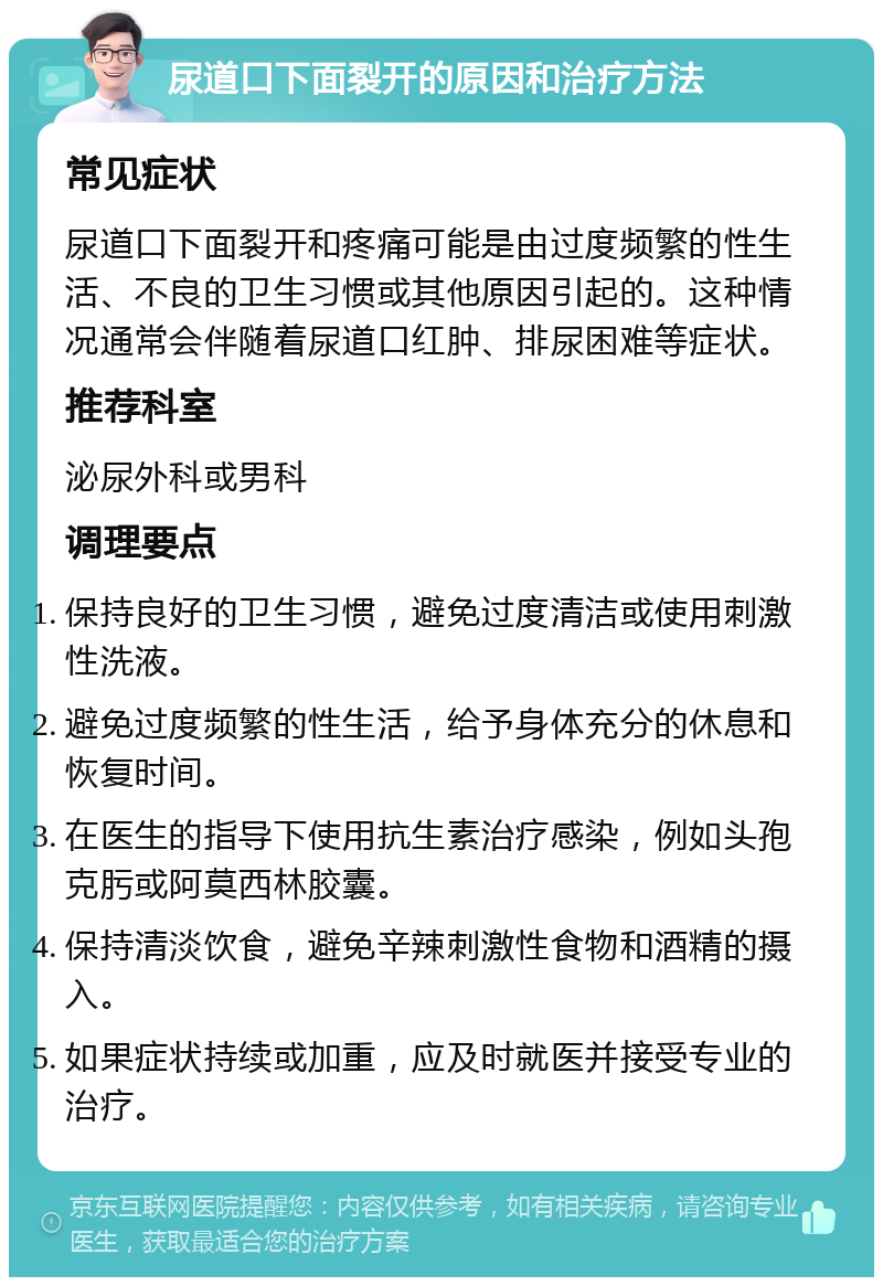 尿道口下面裂开的原因和治疗方法 常见症状 尿道口下面裂开和疼痛可能是由过度频繁的性生活、不良的卫生习惯或其他原因引起的。这种情况通常会伴随着尿道口红肿、排尿困难等症状。 推荐科室 泌尿外科或男科 调理要点 保持良好的卫生习惯，避免过度清洁或使用刺激性洗液。 避免过度频繁的性生活，给予身体充分的休息和恢复时间。 在医生的指导下使用抗生素治疗感染，例如头孢克肟或阿莫西林胶囊。 保持清淡饮食，避免辛辣刺激性食物和酒精的摄入。 如果症状持续或加重，应及时就医并接受专业的治疗。