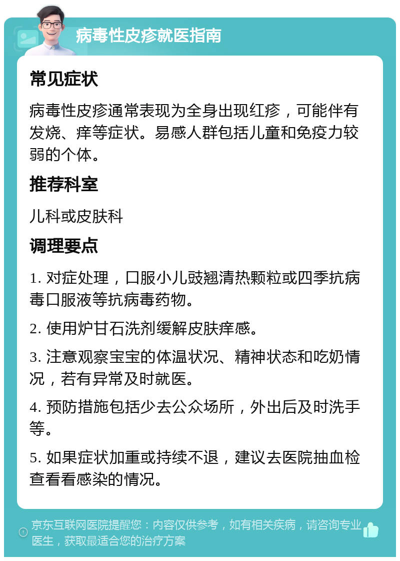 病毒性皮疹就医指南 常见症状 病毒性皮疹通常表现为全身出现红疹，可能伴有发烧、痒等症状。易感人群包括儿童和免疫力较弱的个体。 推荐科室 儿科或皮肤科 调理要点 1. 对症处理，口服小儿豉翘清热颗粒或四季抗病毒口服液等抗病毒药物。 2. 使用炉甘石洗剂缓解皮肤痒感。 3. 注意观察宝宝的体温状况、精神状态和吃奶情况，若有异常及时就医。 4. 预防措施包括少去公众场所，外出后及时洗手等。 5. 如果症状加重或持续不退，建议去医院抽血检查看看感染的情况。