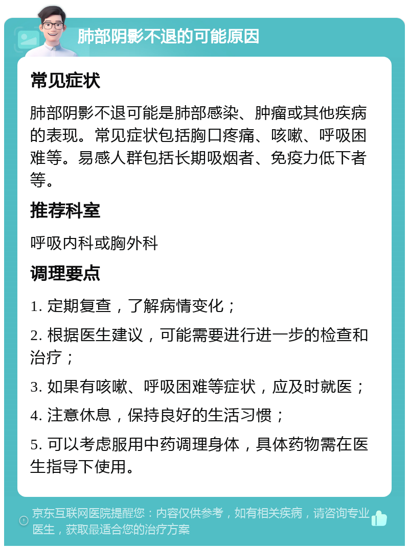 肺部阴影不退的可能原因 常见症状 肺部阴影不退可能是肺部感染、肿瘤或其他疾病的表现。常见症状包括胸口疼痛、咳嗽、呼吸困难等。易感人群包括长期吸烟者、免疫力低下者等。 推荐科室 呼吸内科或胸外科 调理要点 1. 定期复查，了解病情变化； 2. 根据医生建议，可能需要进行进一步的检查和治疗； 3. 如果有咳嗽、呼吸困难等症状，应及时就医； 4. 注意休息，保持良好的生活习惯； 5. 可以考虑服用中药调理身体，具体药物需在医生指导下使用。