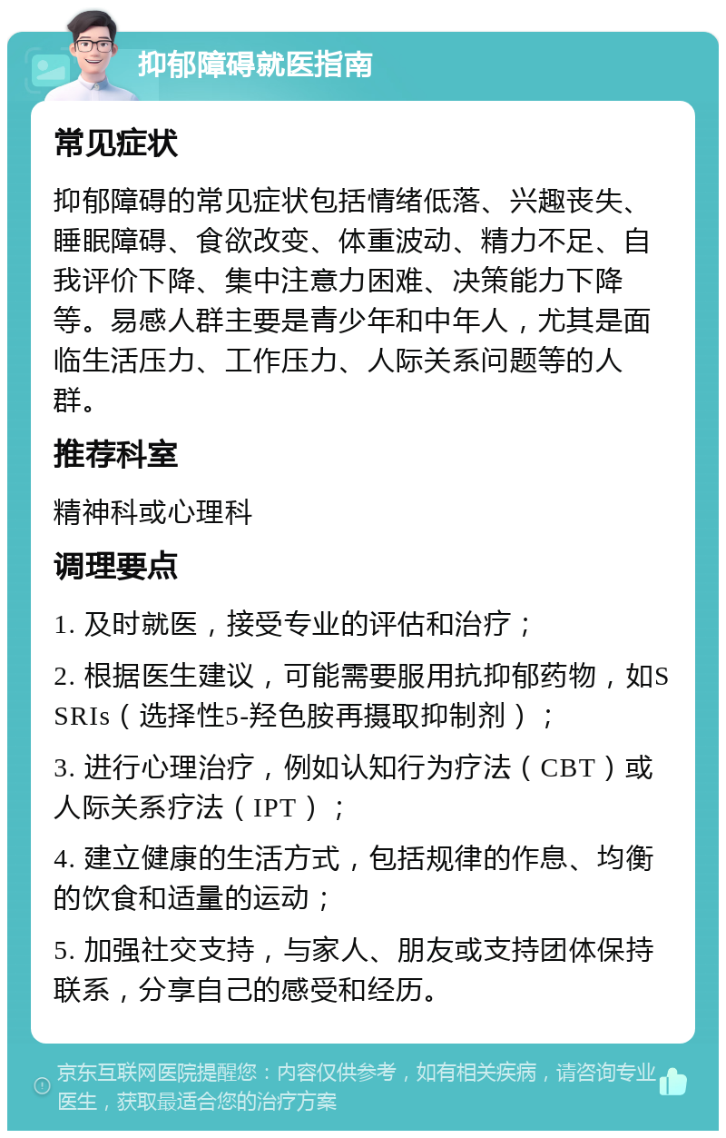 抑郁障碍就医指南 常见症状 抑郁障碍的常见症状包括情绪低落、兴趣丧失、睡眠障碍、食欲改变、体重波动、精力不足、自我评价下降、集中注意力困难、决策能力下降等。易感人群主要是青少年和中年人，尤其是面临生活压力、工作压力、人际关系问题等的人群。 推荐科室 精神科或心理科 调理要点 1. 及时就医，接受专业的评估和治疗； 2. 根据医生建议，可能需要服用抗抑郁药物，如SSRIs（选择性5-羟色胺再摄取抑制剂）； 3. 进行心理治疗，例如认知行为疗法（CBT）或人际关系疗法（IPT）； 4. 建立健康的生活方式，包括规律的作息、均衡的饮食和适量的运动； 5. 加强社交支持，与家人、朋友或支持团体保持联系，分享自己的感受和经历。