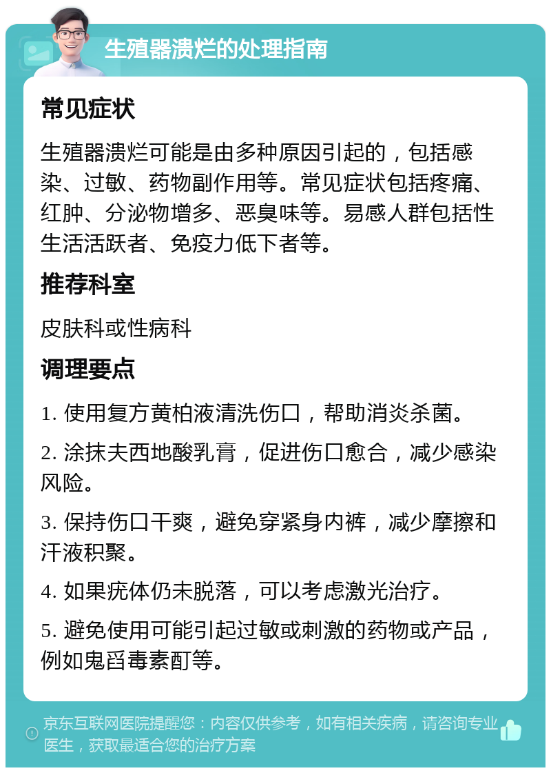 生殖器溃烂的处理指南 常见症状 生殖器溃烂可能是由多种原因引起的，包括感染、过敏、药物副作用等。常见症状包括疼痛、红肿、分泌物增多、恶臭味等。易感人群包括性生活活跃者、免疫力低下者等。 推荐科室 皮肤科或性病科 调理要点 1. 使用复方黄柏液清洗伤口，帮助消炎杀菌。 2. 涂抹夫西地酸乳膏，促进伤口愈合，减少感染风险。 3. 保持伤口干爽，避免穿紧身内裤，减少摩擦和汗液积聚。 4. 如果疣体仍未脱落，可以考虑激光治疗。 5. 避免使用可能引起过敏或刺激的药物或产品，例如鬼舀毒素酊等。