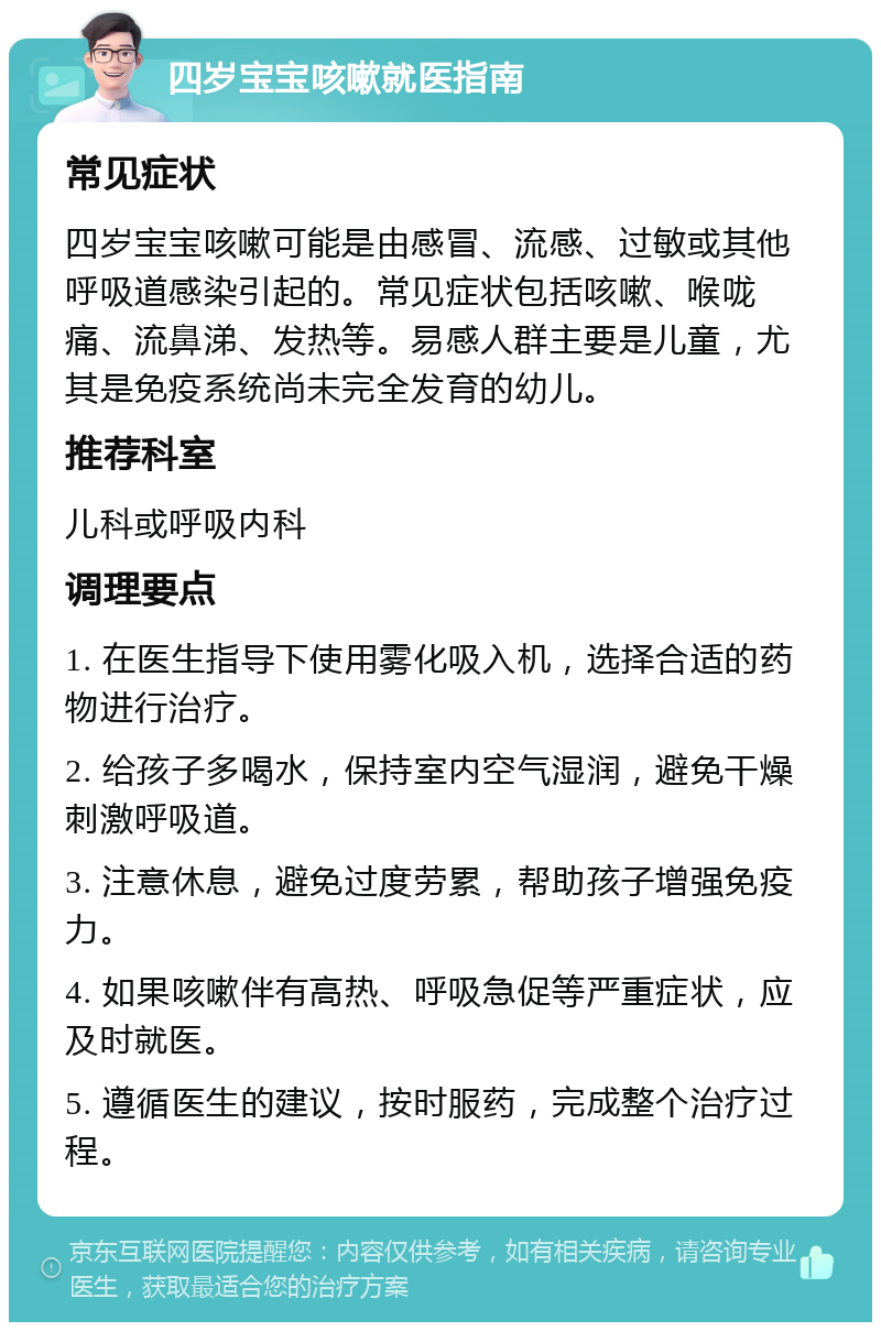 四岁宝宝咳嗽就医指南 常见症状 四岁宝宝咳嗽可能是由感冒、流感、过敏或其他呼吸道感染引起的。常见症状包括咳嗽、喉咙痛、流鼻涕、发热等。易感人群主要是儿童，尤其是免疫系统尚未完全发育的幼儿。 推荐科室 儿科或呼吸内科 调理要点 1. 在医生指导下使用雾化吸入机，选择合适的药物进行治疗。 2. 给孩子多喝水，保持室内空气湿润，避免干燥刺激呼吸道。 3. 注意休息，避免过度劳累，帮助孩子增强免疫力。 4. 如果咳嗽伴有高热、呼吸急促等严重症状，应及时就医。 5. 遵循医生的建议，按时服药，完成整个治疗过程。