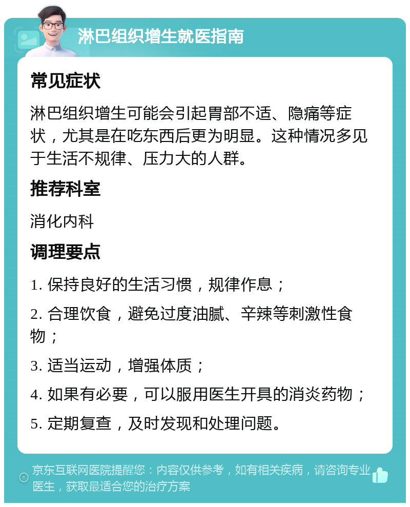 淋巴组织增生就医指南 常见症状 淋巴组织增生可能会引起胃部不适、隐痛等症状，尤其是在吃东西后更为明显。这种情况多见于生活不规律、压力大的人群。 推荐科室 消化内科 调理要点 1. 保持良好的生活习惯，规律作息； 2. 合理饮食，避免过度油腻、辛辣等刺激性食物； 3. 适当运动，增强体质； 4. 如果有必要，可以服用医生开具的消炎药物； 5. 定期复查，及时发现和处理问题。