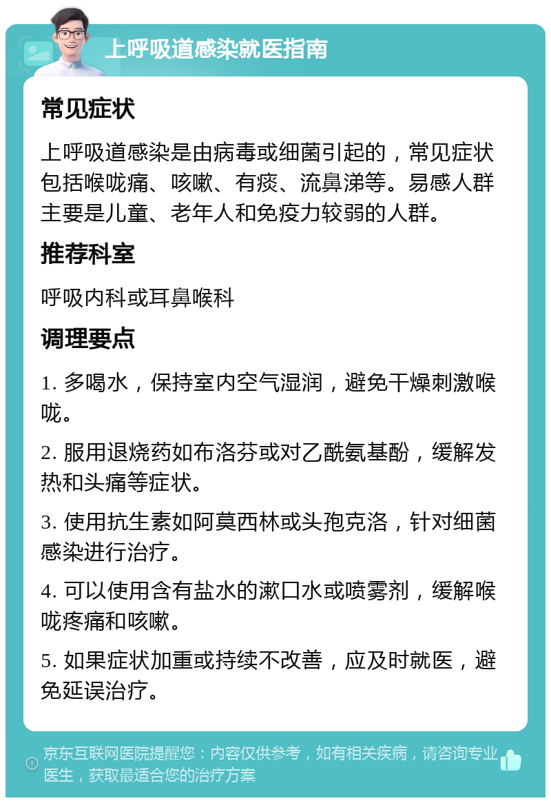 上呼吸道感染就医指南 常见症状 上呼吸道感染是由病毒或细菌引起的，常见症状包括喉咙痛、咳嗽、有痰、流鼻涕等。易感人群主要是儿童、老年人和免疫力较弱的人群。 推荐科室 呼吸内科或耳鼻喉科 调理要点 1. 多喝水，保持室内空气湿润，避免干燥刺激喉咙。 2. 服用退烧药如布洛芬或对乙酰氨基酚，缓解发热和头痛等症状。 3. 使用抗生素如阿莫西林或头孢克洛，针对细菌感染进行治疗。 4. 可以使用含有盐水的漱口水或喷雾剂，缓解喉咙疼痛和咳嗽。 5. 如果症状加重或持续不改善，应及时就医，避免延误治疗。