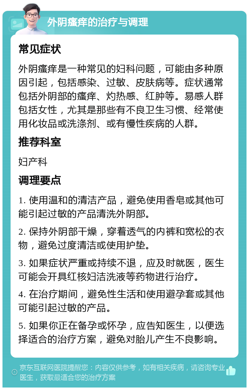 外阴瘙痒的治疗与调理 常见症状 外阴瘙痒是一种常见的妇科问题，可能由多种原因引起，包括感染、过敏、皮肤病等。症状通常包括外阴部的瘙痒、灼热感、红肿等。易感人群包括女性，尤其是那些有不良卫生习惯、经常使用化妆品或洗涤剂、或有慢性疾病的人群。 推荐科室 妇产科 调理要点 1. 使用温和的清洁产品，避免使用香皂或其他可能引起过敏的产品清洗外阴部。 2. 保持外阴部干燥，穿着透气的内裤和宽松的衣物，避免过度清洁或使用护垫。 3. 如果症状严重或持续不退，应及时就医，医生可能会开具红核妇洁洗液等药物进行治疗。 4. 在治疗期间，避免性生活和使用避孕套或其他可能引起过敏的产品。 5. 如果你正在备孕或怀孕，应告知医生，以便选择适合的治疗方案，避免对胎儿产生不良影响。