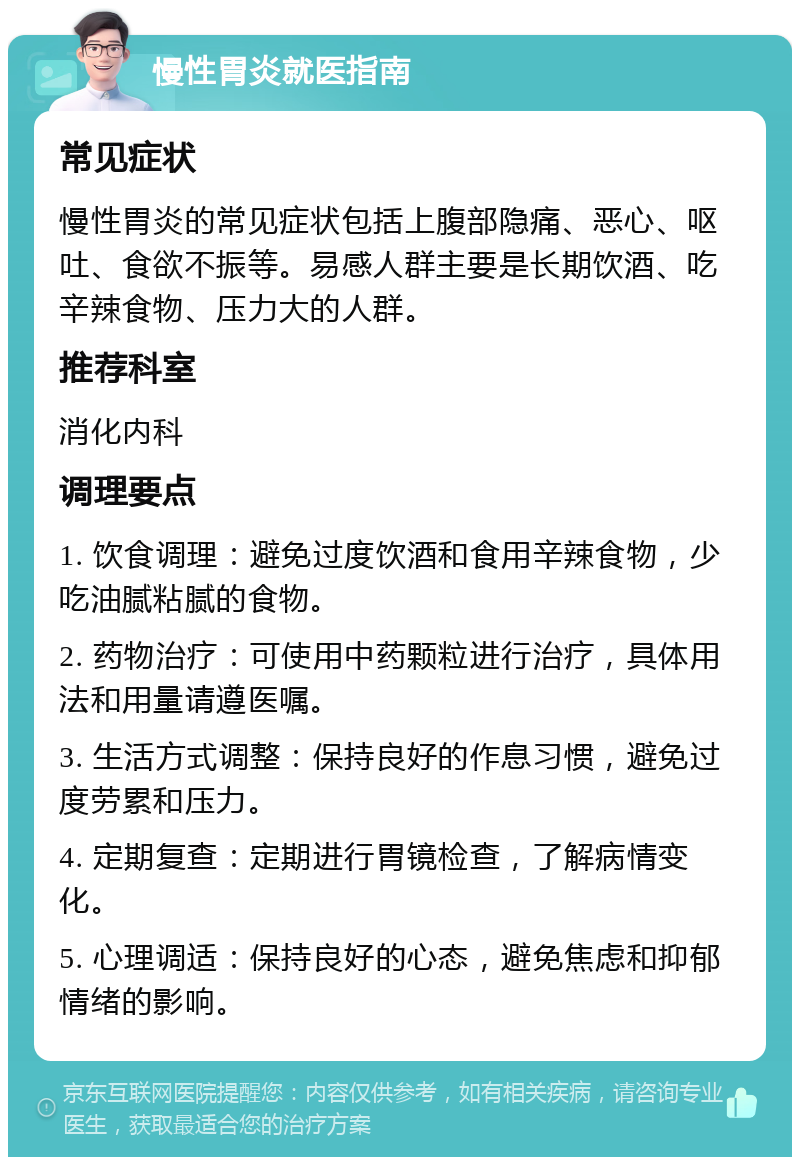 慢性胃炎就医指南 常见症状 慢性胃炎的常见症状包括上腹部隐痛、恶心、呕吐、食欲不振等。易感人群主要是长期饮酒、吃辛辣食物、压力大的人群。 推荐科室 消化内科 调理要点 1. 饮食调理：避免过度饮酒和食用辛辣食物，少吃油腻粘腻的食物。 2. 药物治疗：可使用中药颗粒进行治疗，具体用法和用量请遵医嘱。 3. 生活方式调整：保持良好的作息习惯，避免过度劳累和压力。 4. 定期复查：定期进行胃镜检查，了解病情变化。 5. 心理调适：保持良好的心态，避免焦虑和抑郁情绪的影响。