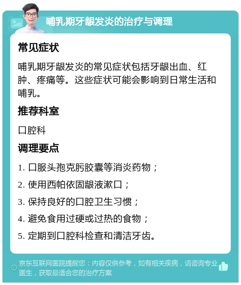 哺乳期牙龈发炎的治疗与调理 常见症状 哺乳期牙龈发炎的常见症状包括牙龈出血、红肿、疼痛等。这些症状可能会影响到日常生活和哺乳。 推荐科室 口腔科 调理要点 1. 口服头孢克肟胶囊等消炎药物； 2. 使用西帕依固龈液漱口； 3. 保持良好的口腔卫生习惯； 4. 避免食用过硬或过热的食物； 5. 定期到口腔科检查和清洁牙齿。