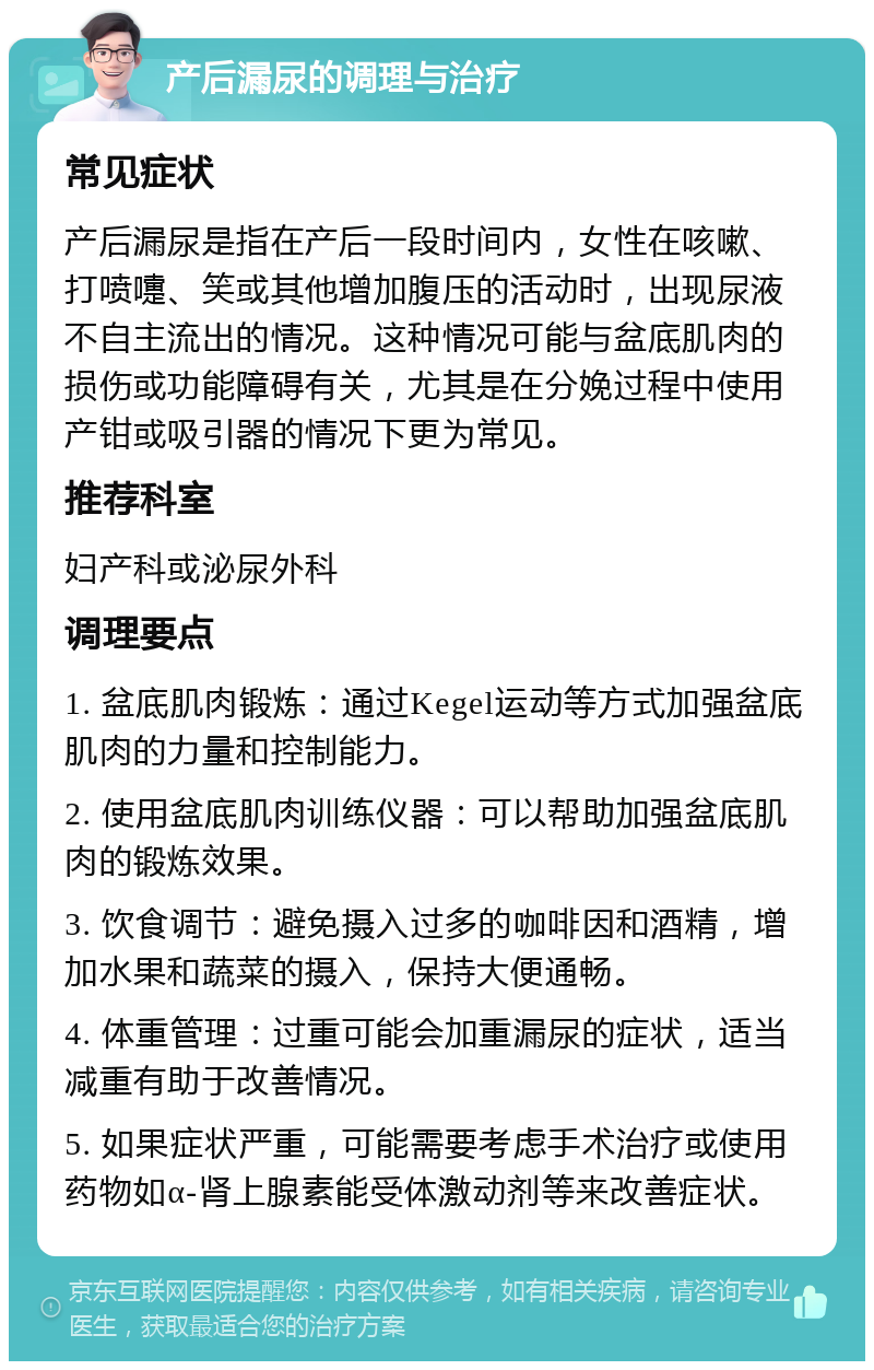 产后漏尿的调理与治疗 常见症状 产后漏尿是指在产后一段时间内，女性在咳嗽、打喷嚏、笑或其他增加腹压的活动时，出现尿液不自主流出的情况。这种情况可能与盆底肌肉的损伤或功能障碍有关，尤其是在分娩过程中使用产钳或吸引器的情况下更为常见。 推荐科室 妇产科或泌尿外科 调理要点 1. 盆底肌肉锻炼：通过Kegel运动等方式加强盆底肌肉的力量和控制能力。 2. 使用盆底肌肉训练仪器：可以帮助加强盆底肌肉的锻炼效果。 3. 饮食调节：避免摄入过多的咖啡因和酒精，增加水果和蔬菜的摄入，保持大便通畅。 4. 体重管理：过重可能会加重漏尿的症状，适当减重有助于改善情况。 5. 如果症状严重，可能需要考虑手术治疗或使用药物如α-肾上腺素能受体激动剂等来改善症状。