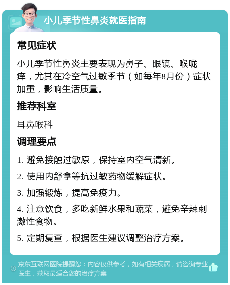 小儿季节性鼻炎就医指南 常见症状 小儿季节性鼻炎主要表现为鼻子、眼镜、喉咙痒，尤其在冷空气过敏季节（如每年8月份）症状加重，影响生活质量。 推荐科室 耳鼻喉科 调理要点 1. 避免接触过敏原，保持室内空气清新。 2. 使用内舒拿等抗过敏药物缓解症状。 3. 加强锻炼，提高免疫力。 4. 注意饮食，多吃新鲜水果和蔬菜，避免辛辣刺激性食物。 5. 定期复查，根据医生建议调整治疗方案。