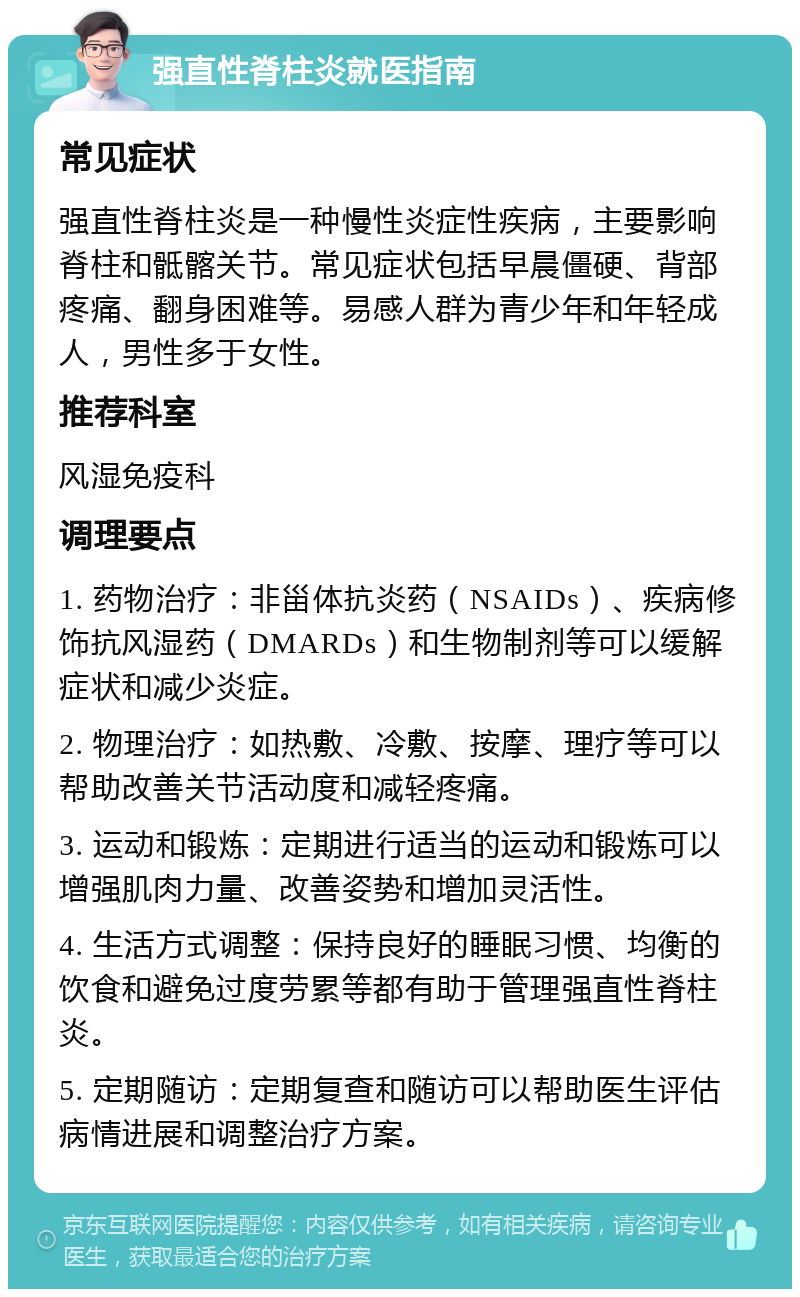 强直性脊柱炎就医指南 常见症状 强直性脊柱炎是一种慢性炎症性疾病，主要影响脊柱和骶髂关节。常见症状包括早晨僵硬、背部疼痛、翻身困难等。易感人群为青少年和年轻成人，男性多于女性。 推荐科室 风湿免疫科 调理要点 1. 药物治疗：非甾体抗炎药（NSAIDs）、疾病修饰抗风湿药（DMARDs）和生物制剂等可以缓解症状和减少炎症。 2. 物理治疗：如热敷、冷敷、按摩、理疗等可以帮助改善关节活动度和减轻疼痛。 3. 运动和锻炼：定期进行适当的运动和锻炼可以增强肌肉力量、改善姿势和增加灵活性。 4. 生活方式调整：保持良好的睡眠习惯、均衡的饮食和避免过度劳累等都有助于管理强直性脊柱炎。 5. 定期随访：定期复查和随访可以帮助医生评估病情进展和调整治疗方案。