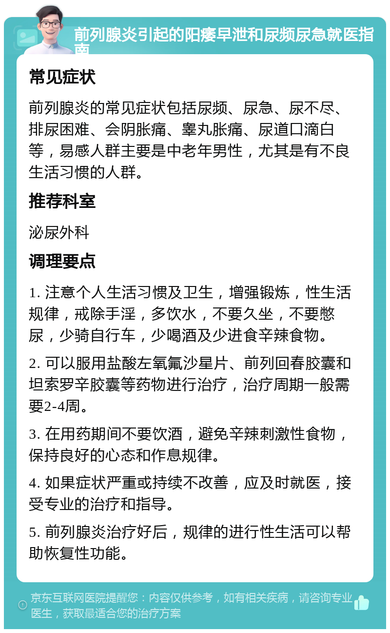 前列腺炎引起的阳痿早泄和尿频尿急就医指南 常见症状 前列腺炎的常见症状包括尿频、尿急、尿不尽、排尿困难、会阴胀痛、睾丸胀痛、尿道口滴白等，易感人群主要是中老年男性，尤其是有不良生活习惯的人群。 推荐科室 泌尿外科 调理要点 1. 注意个人生活习惯及卫生，增强锻炼，性生活规律，戒除手淫，多饮水，不要久坐，不要憋尿，少骑自行车，少喝酒及少进食辛辣食物。 2. 可以服用盐酸左氧氟沙星片、前列回春胶囊和坦索罗辛胶囊等药物进行治疗，治疗周期一般需要2-4周。 3. 在用药期间不要饮酒，避免辛辣刺激性食物，保持良好的心态和作息规律。 4. 如果症状严重或持续不改善，应及时就医，接受专业的治疗和指导。 5. 前列腺炎治疗好后，规律的进行性生活可以帮助恢复性功能。