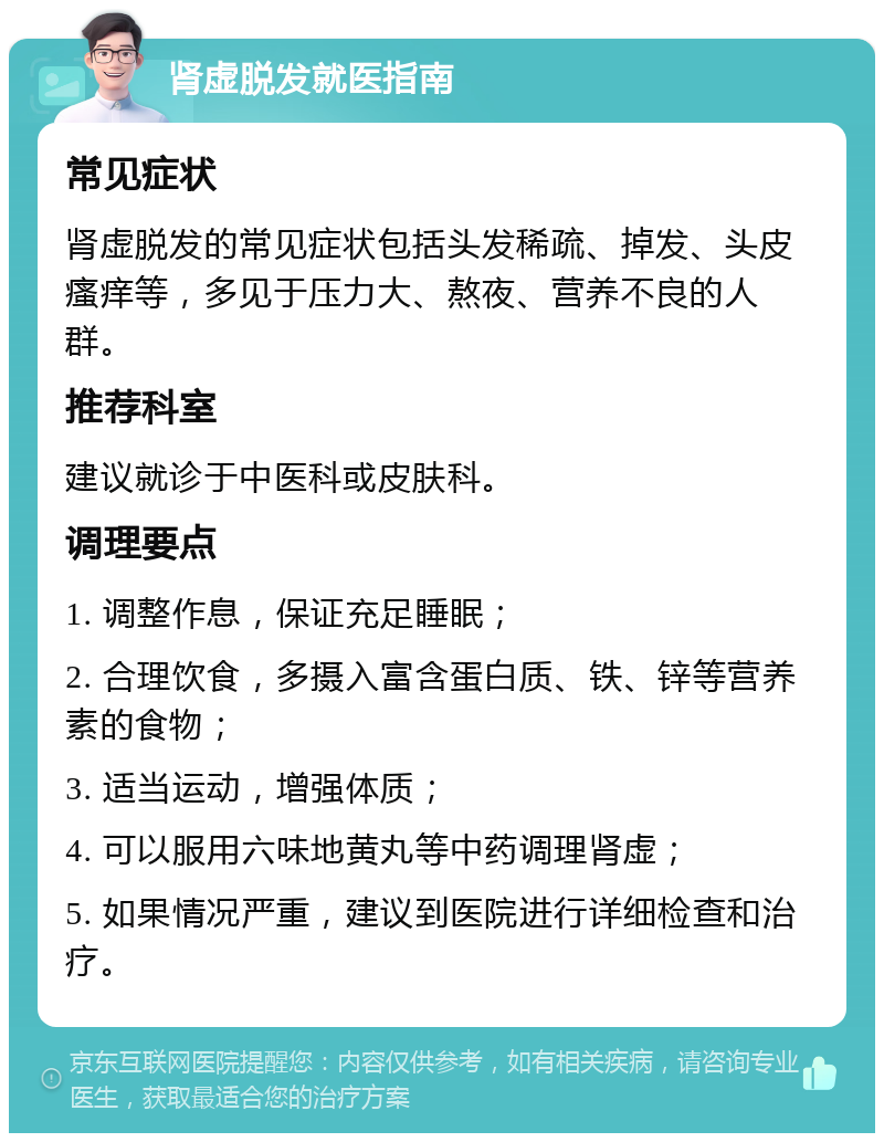 肾虚脱发就医指南 常见症状 肾虚脱发的常见症状包括头发稀疏、掉发、头皮瘙痒等，多见于压力大、熬夜、营养不良的人群。 推荐科室 建议就诊于中医科或皮肤科。 调理要点 1. 调整作息，保证充足睡眠； 2. 合理饮食，多摄入富含蛋白质、铁、锌等营养素的食物； 3. 适当运动，增强体质； 4. 可以服用六味地黄丸等中药调理肾虚； 5. 如果情况严重，建议到医院进行详细检查和治疗。