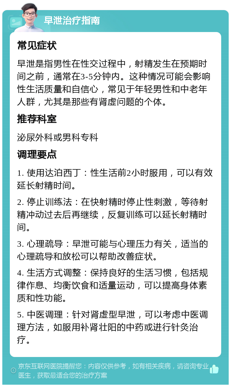 早泄治疗指南 常见症状 早泄是指男性在性交过程中，射精发生在预期时间之前，通常在3-5分钟内。这种情况可能会影响性生活质量和自信心，常见于年轻男性和中老年人群，尤其是那些有肾虚问题的个体。 推荐科室 泌尿外科或男科专科 调理要点 1. 使用达泊西丁：性生活前2小时服用，可以有效延长射精时间。 2. 停止训练法：在快射精时停止性刺激，等待射精冲动过去后再继续，反复训练可以延长射精时间。 3. 心理疏导：早泄可能与心理压力有关，适当的心理疏导和放松可以帮助改善症状。 4. 生活方式调整：保持良好的生活习惯，包括规律作息、均衡饮食和适量运动，可以提高身体素质和性功能。 5. 中医调理：针对肾虚型早泄，可以考虑中医调理方法，如服用补肾壮阳的中药或进行针灸治疗。