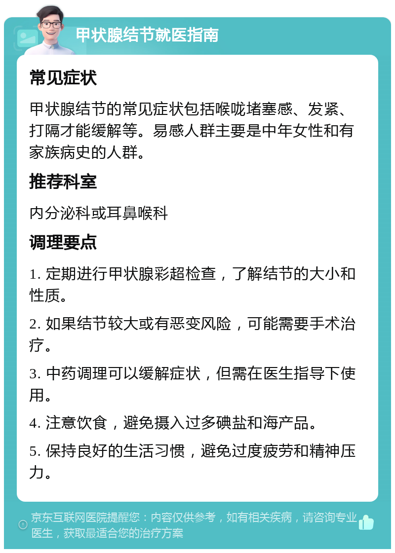 甲状腺结节就医指南 常见症状 甲状腺结节的常见症状包括喉咙堵塞感、发紧、打隔才能缓解等。易感人群主要是中年女性和有家族病史的人群。 推荐科室 内分泌科或耳鼻喉科 调理要点 1. 定期进行甲状腺彩超检查，了解结节的大小和性质。 2. 如果结节较大或有恶变风险，可能需要手术治疗。 3. 中药调理可以缓解症状，但需在医生指导下使用。 4. 注意饮食，避免摄入过多碘盐和海产品。 5. 保持良好的生活习惯，避免过度疲劳和精神压力。