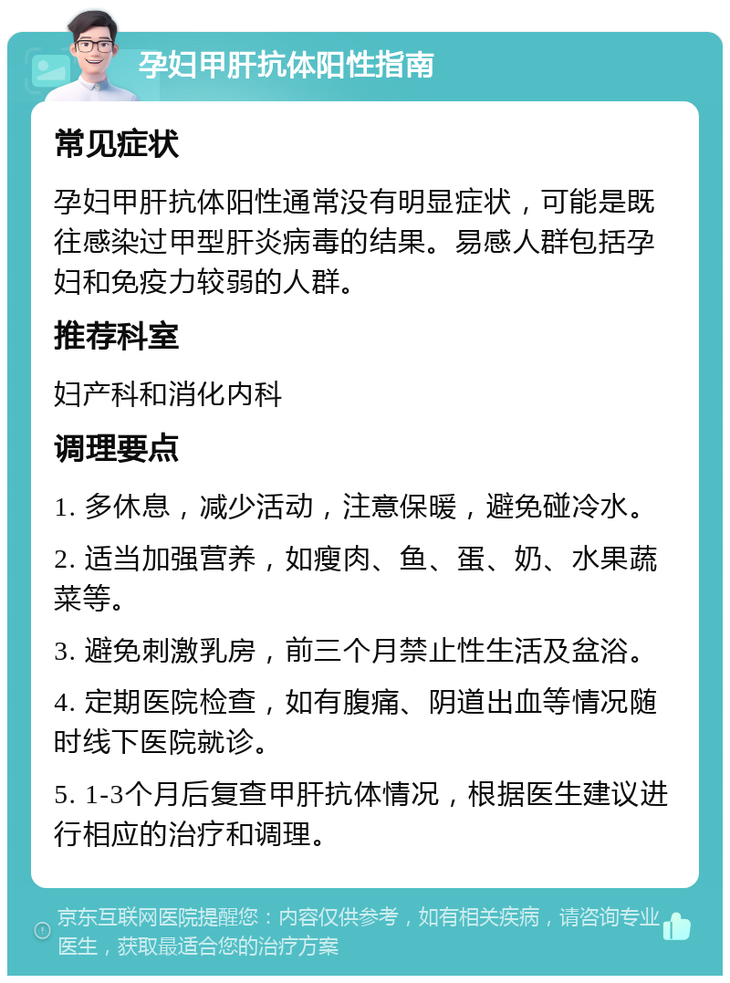 孕妇甲肝抗体阳性指南 常见症状 孕妇甲肝抗体阳性通常没有明显症状，可能是既往感染过甲型肝炎病毒的结果。易感人群包括孕妇和免疫力较弱的人群。 推荐科室 妇产科和消化内科 调理要点 1. 多休息，减少活动，注意保暖，避免碰冷水。 2. 适当加强营养，如瘦肉、鱼、蛋、奶、水果蔬菜等。 3. 避免刺激乳房，前三个月禁止性生活及盆浴。 4. 定期医院检查，如有腹痛、阴道出血等情况随时线下医院就诊。 5. 1-3个月后复查甲肝抗体情况，根据医生建议进行相应的治疗和调理。