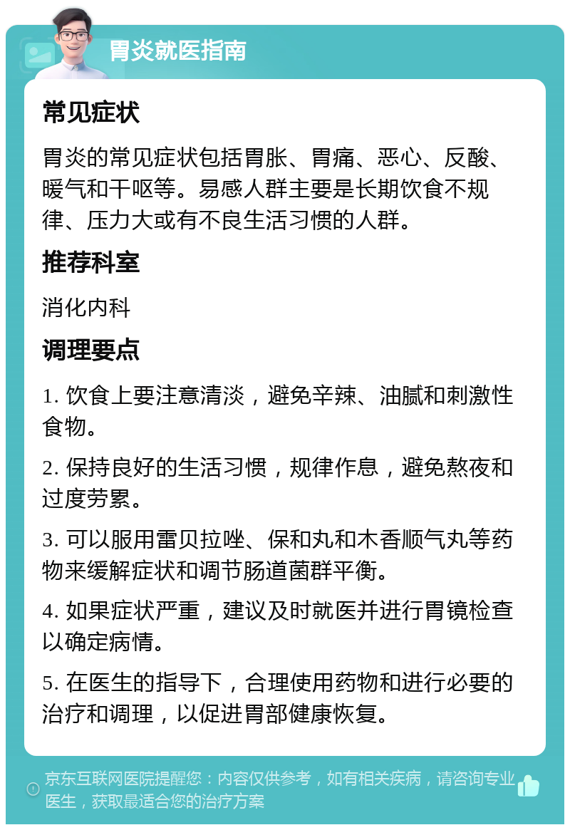 胃炎就医指南 常见症状 胃炎的常见症状包括胃胀、胃痛、恶心、反酸、暖气和干呕等。易感人群主要是长期饮食不规律、压力大或有不良生活习惯的人群。 推荐科室 消化内科 调理要点 1. 饮食上要注意清淡，避免辛辣、油腻和刺激性食物。 2. 保持良好的生活习惯，规律作息，避免熬夜和过度劳累。 3. 可以服用雷贝拉唑、保和丸和木香顺气丸等药物来缓解症状和调节肠道菌群平衡。 4. 如果症状严重，建议及时就医并进行胃镜检查以确定病情。 5. 在医生的指导下，合理使用药物和进行必要的治疗和调理，以促进胃部健康恢复。