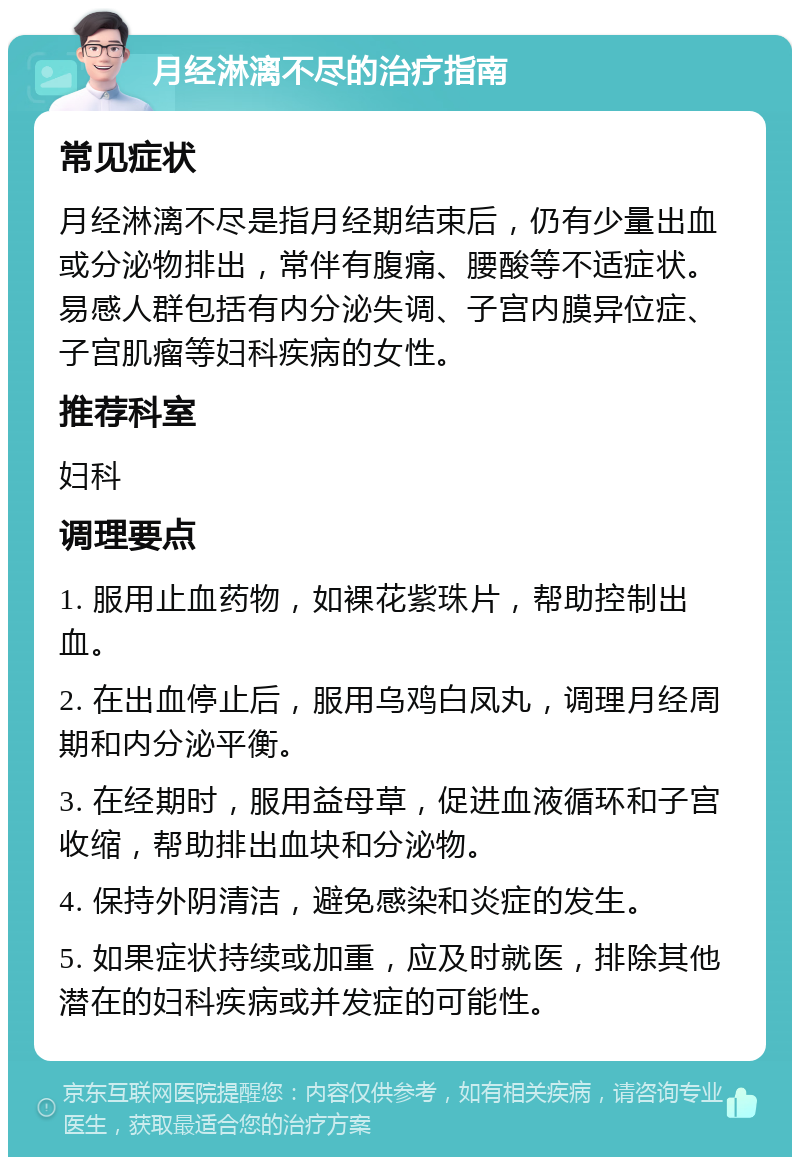 月经淋漓不尽的治疗指南 常见症状 月经淋漓不尽是指月经期结束后，仍有少量出血或分泌物排出，常伴有腹痛、腰酸等不适症状。易感人群包括有内分泌失调、子宫内膜异位症、子宫肌瘤等妇科疾病的女性。 推荐科室 妇科 调理要点 1. 服用止血药物，如裸花紫珠片，帮助控制出血。 2. 在出血停止后，服用乌鸡白凤丸，调理月经周期和内分泌平衡。 3. 在经期时，服用益母草，促进血液循环和子宫收缩，帮助排出血块和分泌物。 4. 保持外阴清洁，避免感染和炎症的发生。 5. 如果症状持续或加重，应及时就医，排除其他潜在的妇科疾病或并发症的可能性。