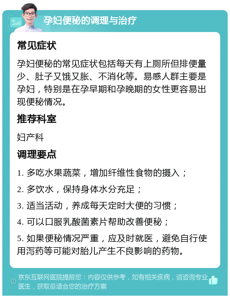 孕妇便秘的调理与治疗 常见症状 孕妇便秘的常见症状包括每天有上厕所但排便量少、肚子又饿又胀、不消化等。易感人群主要是孕妇，特别是在孕早期和孕晚期的女性更容易出现便秘情况。 推荐科室 妇产科 调理要点 1. 多吃水果蔬菜，增加纤维性食物的摄入； 2. 多饮水，保持身体水分充足； 3. 适当活动，养成每天定时大便的习惯； 4. 可以口服乳酸菌素片帮助改善便秘； 5. 如果便秘情况严重，应及时就医，避免自行使用泻药等可能对胎儿产生不良影响的药物。