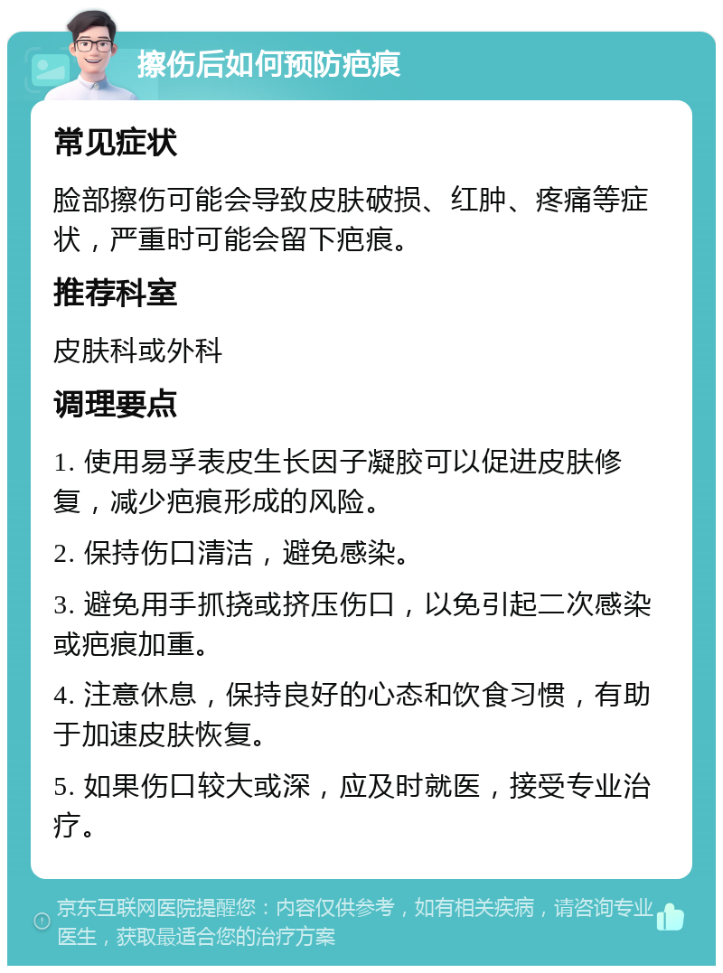 擦伤后如何预防疤痕 常见症状 脸部擦伤可能会导致皮肤破损、红肿、疼痛等症状，严重时可能会留下疤痕。 推荐科室 皮肤科或外科 调理要点 1. 使用易孚表皮生长因子凝胶可以促进皮肤修复，减少疤痕形成的风险。 2. 保持伤口清洁，避免感染。 3. 避免用手抓挠或挤压伤口，以免引起二次感染或疤痕加重。 4. 注意休息，保持良好的心态和饮食习惯，有助于加速皮肤恢复。 5. 如果伤口较大或深，应及时就医，接受专业治疗。