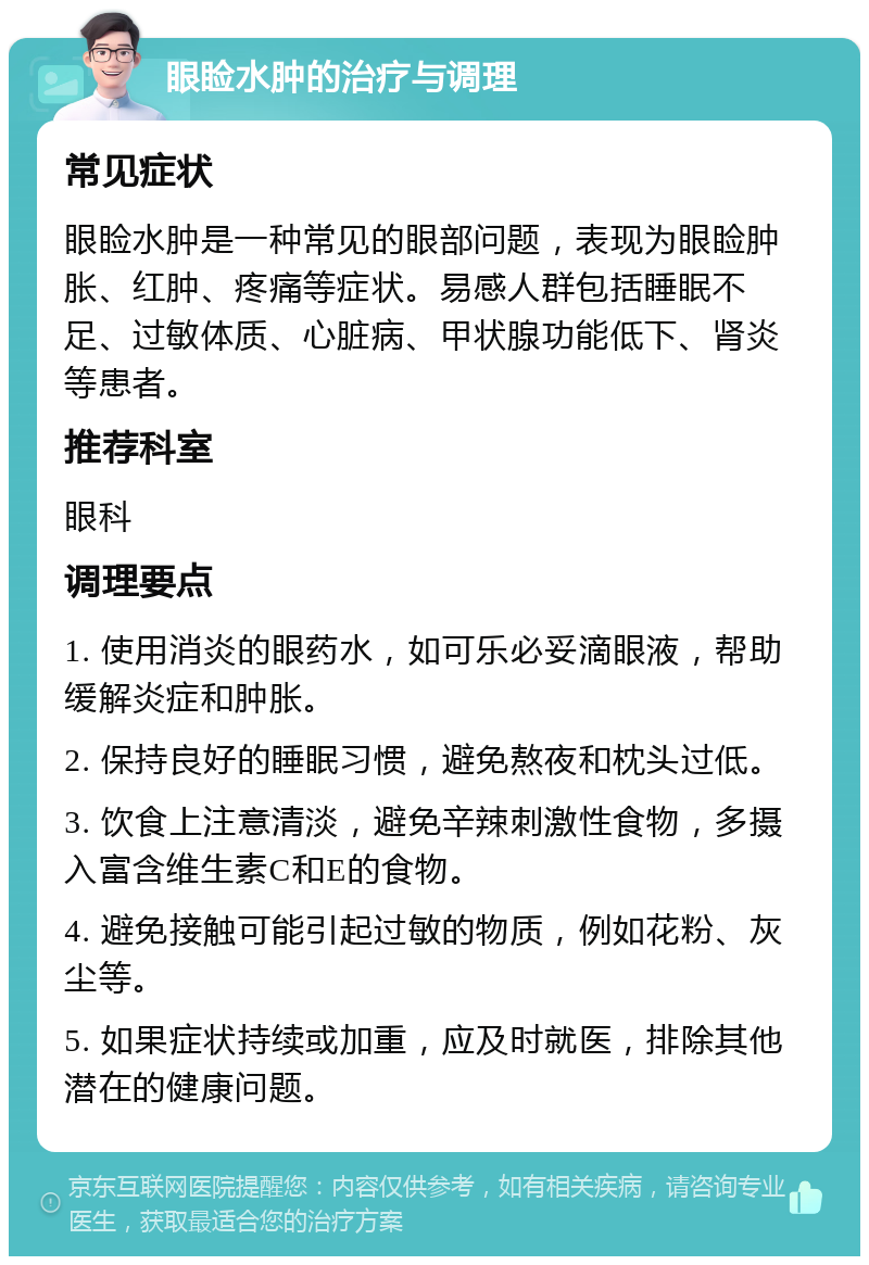 眼睑水肿的治疗与调理 常见症状 眼睑水肿是一种常见的眼部问题，表现为眼睑肿胀、红肿、疼痛等症状。易感人群包括睡眠不足、过敏体质、心脏病、甲状腺功能低下、肾炎等患者。 推荐科室 眼科 调理要点 1. 使用消炎的眼药水，如可乐必妥滴眼液，帮助缓解炎症和肿胀。 2. 保持良好的睡眠习惯，避免熬夜和枕头过低。 3. 饮食上注意清淡，避免辛辣刺激性食物，多摄入富含维生素C和E的食物。 4. 避免接触可能引起过敏的物质，例如花粉、灰尘等。 5. 如果症状持续或加重，应及时就医，排除其他潜在的健康问题。