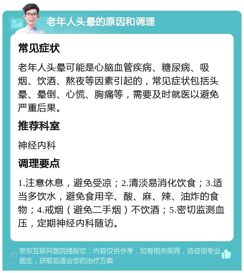 老年人头晕的原因和调理 常见症状 老年人头晕可能是心脑血管疾病、糖尿病、吸烟、饮酒、熬夜等因素引起的，常见症状包括头晕、晕倒、心慌、胸痛等，需要及时就医以避免严重后果。 推荐科室 神经内科 调理要点 1.注意休息，避免受凉；2.清淡易消化饮食；3.适当多饮水，避免食用辛、酸、麻、辣、油炸的食物；4.戒烟（避免二手烟）不饮酒；5.密切监测血压，定期神经内科随访。