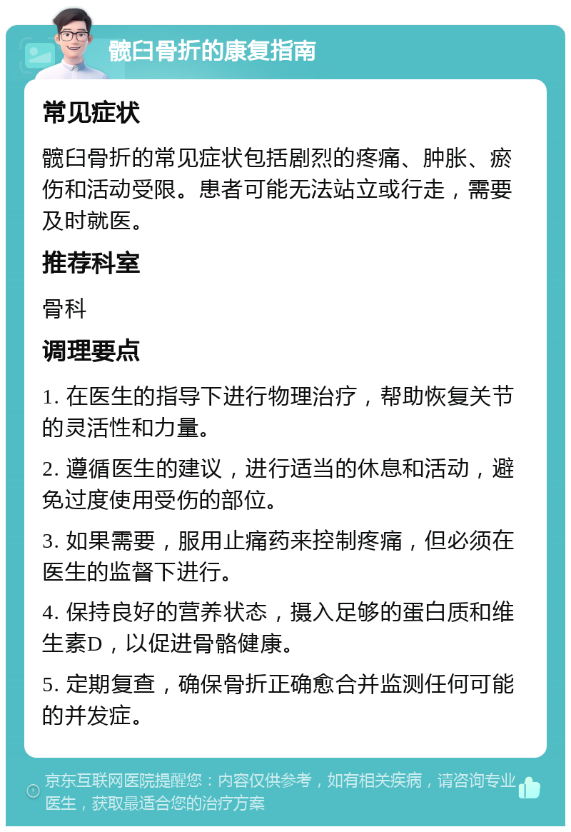 髋臼骨折的康复指南 常见症状 髋臼骨折的常见症状包括剧烈的疼痛、肿胀、瘀伤和活动受限。患者可能无法站立或行走，需要及时就医。 推荐科室 骨科 调理要点 1. 在医生的指导下进行物理治疗，帮助恢复关节的灵活性和力量。 2. 遵循医生的建议，进行适当的休息和活动，避免过度使用受伤的部位。 3. 如果需要，服用止痛药来控制疼痛，但必须在医生的监督下进行。 4. 保持良好的营养状态，摄入足够的蛋白质和维生素D，以促进骨骼健康。 5. 定期复查，确保骨折正确愈合并监测任何可能的并发症。