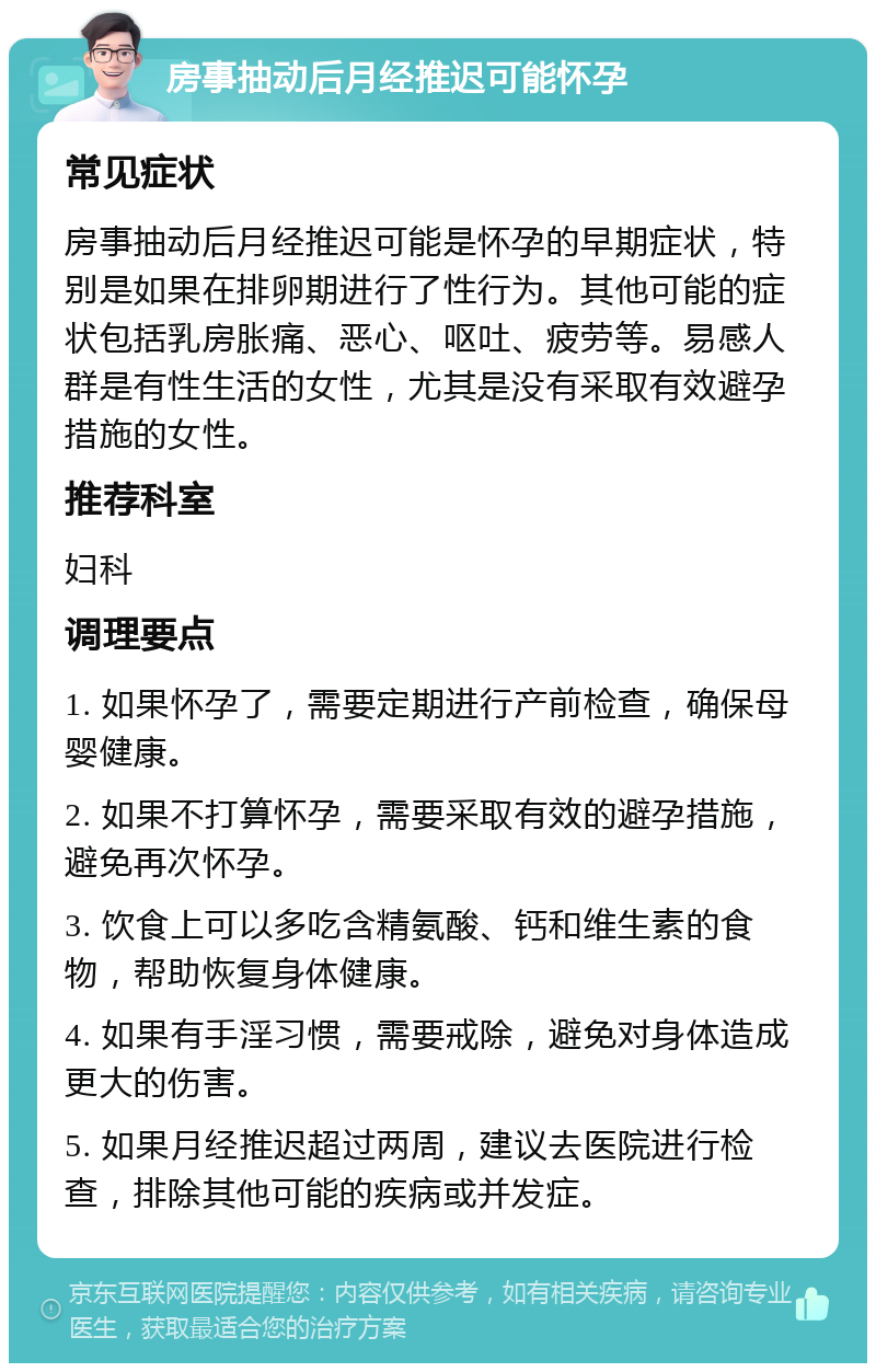 房事抽动后月经推迟可能怀孕 常见症状 房事抽动后月经推迟可能是怀孕的早期症状，特别是如果在排卵期进行了性行为。其他可能的症状包括乳房胀痛、恶心、呕吐、疲劳等。易感人群是有性生活的女性，尤其是没有采取有效避孕措施的女性。 推荐科室 妇科 调理要点 1. 如果怀孕了，需要定期进行产前检查，确保母婴健康。 2. 如果不打算怀孕，需要采取有效的避孕措施，避免再次怀孕。 3. 饮食上可以多吃含精氨酸、钙和维生素的食物，帮助恢复身体健康。 4. 如果有手淫习惯，需要戒除，避免对身体造成更大的伤害。 5. 如果月经推迟超过两周，建议去医院进行检查，排除其他可能的疾病或并发症。