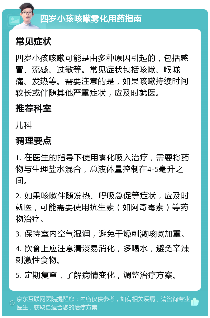 四岁小孩咳嗽雾化用药指南 常见症状 四岁小孩咳嗽可能是由多种原因引起的，包括感冒、流感、过敏等。常见症状包括咳嗽、喉咙痛、发热等。需要注意的是，如果咳嗽持续时间较长或伴随其他严重症状，应及时就医。 推荐科室 儿科 调理要点 1. 在医生的指导下使用雾化吸入治疗，需要将药物与生理盐水混合，总液体量控制在4-5毫升之间。 2. 如果咳嗽伴随发热、呼吸急促等症状，应及时就医，可能需要使用抗生素（如阿奇霉素）等药物治疗。 3. 保持室内空气湿润，避免干燥刺激咳嗽加重。 4. 饮食上应注意清淡易消化，多喝水，避免辛辣刺激性食物。 5. 定期复查，了解病情变化，调整治疗方案。