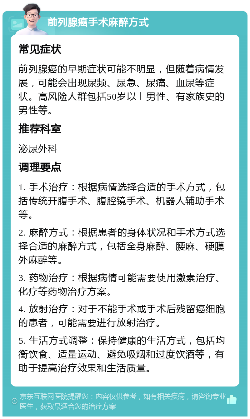 前列腺癌手术麻醉方式 常见症状 前列腺癌的早期症状可能不明显，但随着病情发展，可能会出现尿频、尿急、尿痛、血尿等症状。高风险人群包括50岁以上男性、有家族史的男性等。 推荐科室 泌尿外科 调理要点 1. 手术治疗：根据病情选择合适的手术方式，包括传统开腹手术、腹腔镜手术、机器人辅助手术等。 2. 麻醉方式：根据患者的身体状况和手术方式选择合适的麻醉方式，包括全身麻醉、腰麻、硬膜外麻醉等。 3. 药物治疗：根据病情可能需要使用激素治疗、化疗等药物治疗方案。 4. 放射治疗：对于不能手术或手术后残留癌细胞的患者，可能需要进行放射治疗。 5. 生活方式调整：保持健康的生活方式，包括均衡饮食、适量运动、避免吸烟和过度饮酒等，有助于提高治疗效果和生活质量。