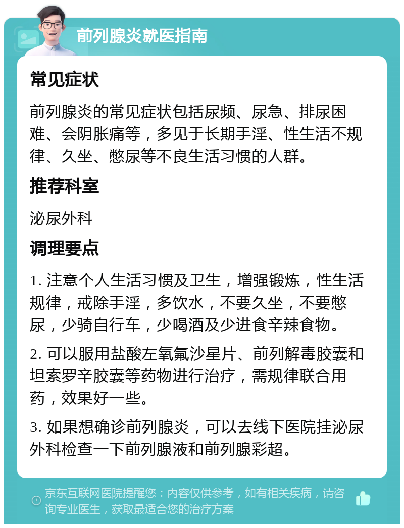 前列腺炎就医指南 常见症状 前列腺炎的常见症状包括尿频、尿急、排尿困难、会阴胀痛等，多见于长期手淫、性生活不规律、久坐、憋尿等不良生活习惯的人群。 推荐科室 泌尿外科 调理要点 1. 注意个人生活习惯及卫生，增强锻炼，性生活规律，戒除手淫，多饮水，不要久坐，不要憋尿，少骑自行车，少喝酒及少进食辛辣食物。 2. 可以服用盐酸左氧氟沙星片、前列解毒胶囊和坦索罗辛胶囊等药物进行治疗，需规律联合用药，效果好一些。 3. 如果想确诊前列腺炎，可以去线下医院挂泌尿外科检查一下前列腺液和前列腺彩超。