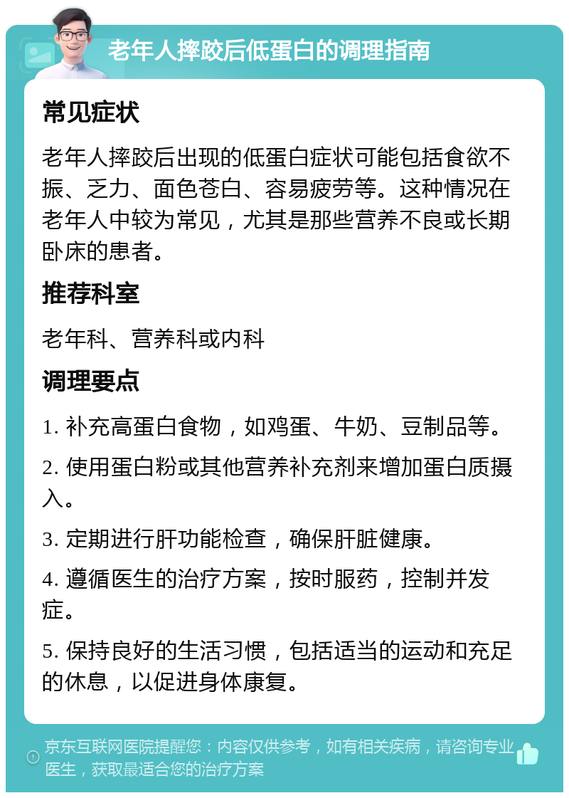 老年人摔跤后低蛋白的调理指南 常见症状 老年人摔跤后出现的低蛋白症状可能包括食欲不振、乏力、面色苍白、容易疲劳等。这种情况在老年人中较为常见，尤其是那些营养不良或长期卧床的患者。 推荐科室 老年科、营养科或内科 调理要点 1. 补充高蛋白食物，如鸡蛋、牛奶、豆制品等。 2. 使用蛋白粉或其他营养补充剂来增加蛋白质摄入。 3. 定期进行肝功能检查，确保肝脏健康。 4. 遵循医生的治疗方案，按时服药，控制并发症。 5. 保持良好的生活习惯，包括适当的运动和充足的休息，以促进身体康复。