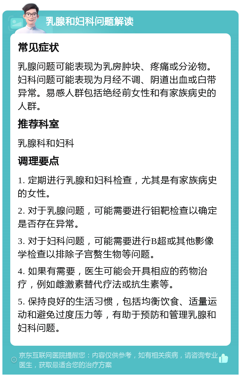 乳腺和妇科问题解读 常见症状 乳腺问题可能表现为乳房肿块、疼痛或分泌物。妇科问题可能表现为月经不调、阴道出血或白带异常。易感人群包括绝经前女性和有家族病史的人群。 推荐科室 乳腺科和妇科 调理要点 1. 定期进行乳腺和妇科检查，尤其是有家族病史的女性。 2. 对于乳腺问题，可能需要进行钼靶检查以确定是否存在异常。 3. 对于妇科问题，可能需要进行B超或其他影像学检查以排除子宫赘生物等问题。 4. 如果有需要，医生可能会开具相应的药物治疗，例如雌激素替代疗法或抗生素等。 5. 保持良好的生活习惯，包括均衡饮食、适量运动和避免过度压力等，有助于预防和管理乳腺和妇科问题。