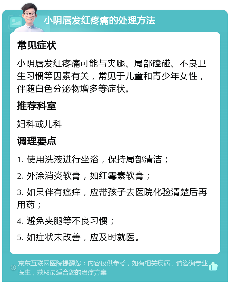 小阴唇发红疼痛的处理方法 常见症状 小阴唇发红疼痛可能与夹腿、局部磕碰、不良卫生习惯等因素有关，常见于儿童和青少年女性，伴随白色分泌物增多等症状。 推荐科室 妇科或儿科 调理要点 1. 使用洗液进行坐浴，保持局部清洁； 2. 外涂消炎软膏，如红霉素软膏； 3. 如果伴有瘙痒，应带孩子去医院化验清楚后再用药； 4. 避免夹腿等不良习惯； 5. 如症状未改善，应及时就医。