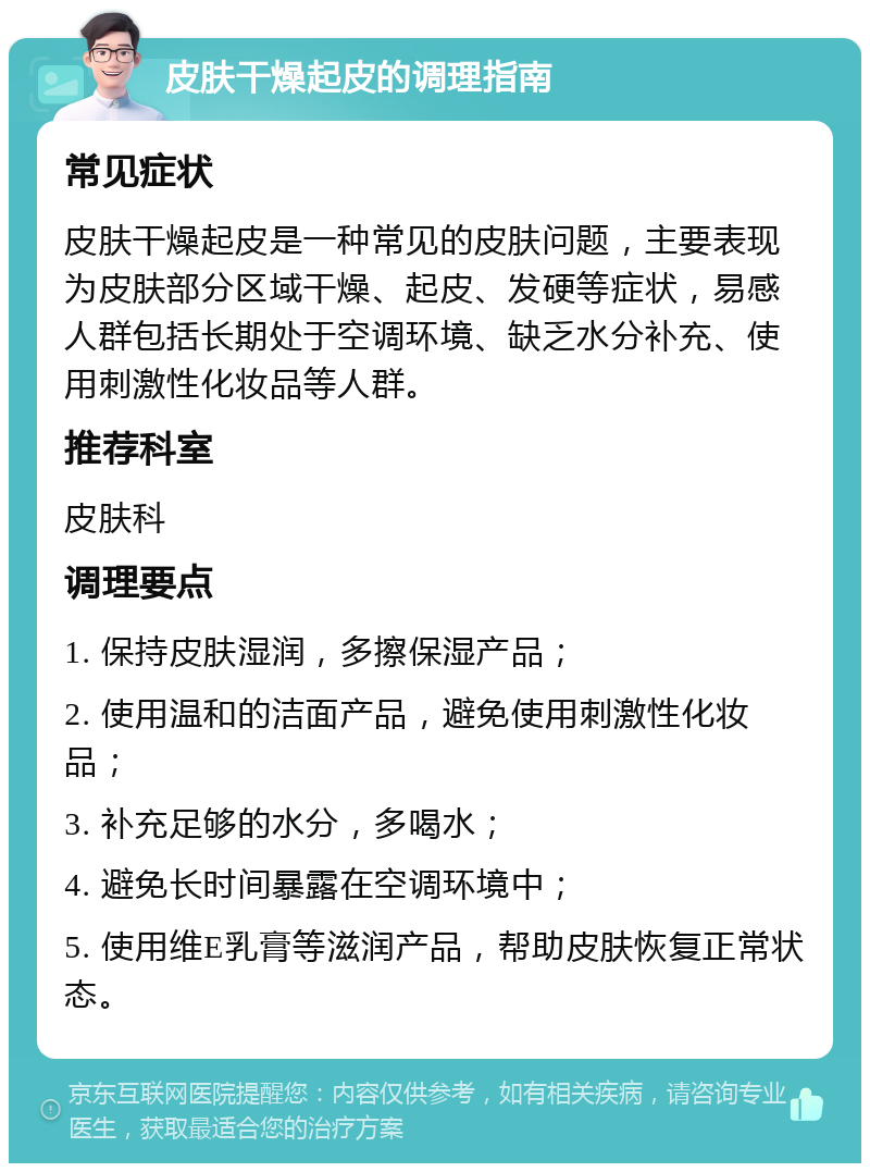 皮肤干燥起皮的调理指南 常见症状 皮肤干燥起皮是一种常见的皮肤问题，主要表现为皮肤部分区域干燥、起皮、发硬等症状，易感人群包括长期处于空调环境、缺乏水分补充、使用刺激性化妆品等人群。 推荐科室 皮肤科 调理要点 1. 保持皮肤湿润，多擦保湿产品； 2. 使用温和的洁面产品，避免使用刺激性化妆品； 3. 补充足够的水分，多喝水； 4. 避免长时间暴露在空调环境中； 5. 使用维E乳膏等滋润产品，帮助皮肤恢复正常状态。