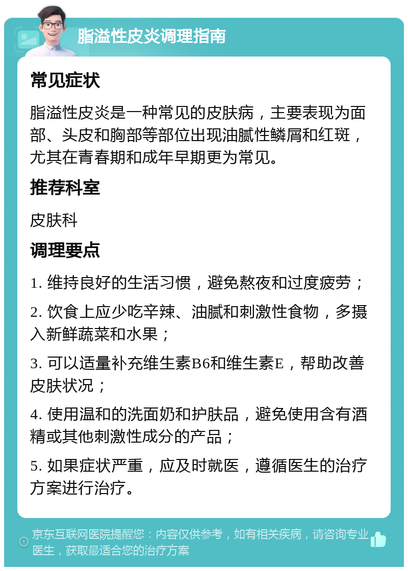 脂溢性皮炎调理指南 常见症状 脂溢性皮炎是一种常见的皮肤病，主要表现为面部、头皮和胸部等部位出现油腻性鳞屑和红斑，尤其在青春期和成年早期更为常见。 推荐科室 皮肤科 调理要点 1. 维持良好的生活习惯，避免熬夜和过度疲劳； 2. 饮食上应少吃辛辣、油腻和刺激性食物，多摄入新鲜蔬菜和水果； 3. 可以适量补充维生素B6和维生素E，帮助改善皮肤状况； 4. 使用温和的洗面奶和护肤品，避免使用含有酒精或其他刺激性成分的产品； 5. 如果症状严重，应及时就医，遵循医生的治疗方案进行治疗。