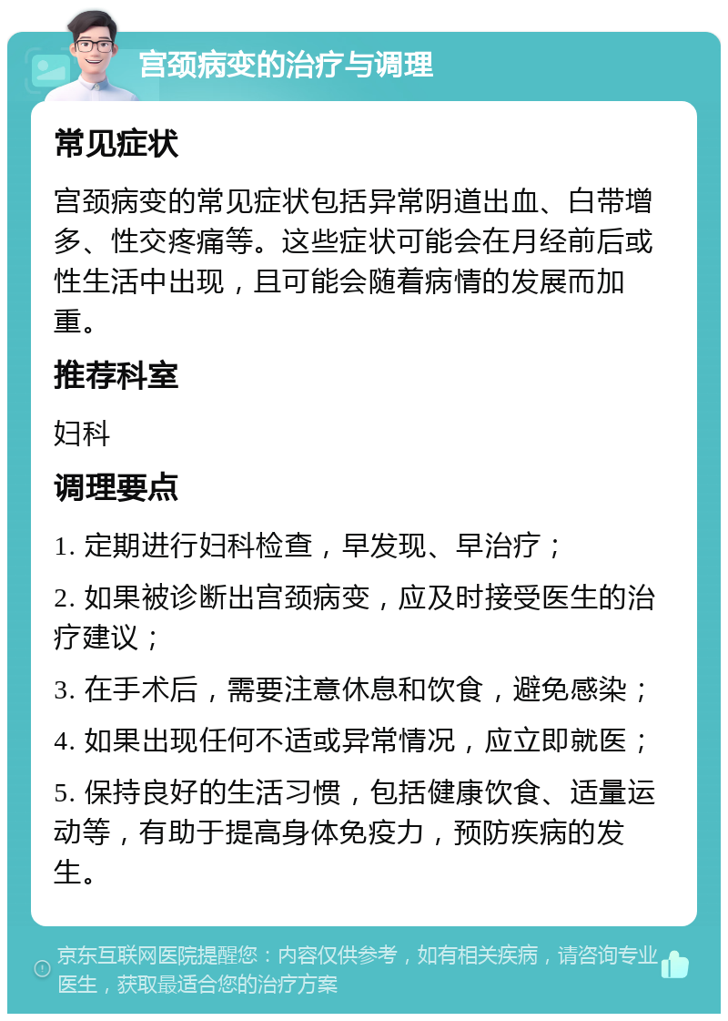 宫颈病变的治疗与调理 常见症状 宫颈病变的常见症状包括异常阴道出血、白带增多、性交疼痛等。这些症状可能会在月经前后或性生活中出现，且可能会随着病情的发展而加重。 推荐科室 妇科 调理要点 1. 定期进行妇科检查，早发现、早治疗； 2. 如果被诊断出宫颈病变，应及时接受医生的治疗建议； 3. 在手术后，需要注意休息和饮食，避免感染； 4. 如果出现任何不适或异常情况，应立即就医； 5. 保持良好的生活习惯，包括健康饮食、适量运动等，有助于提高身体免疫力，预防疾病的发生。