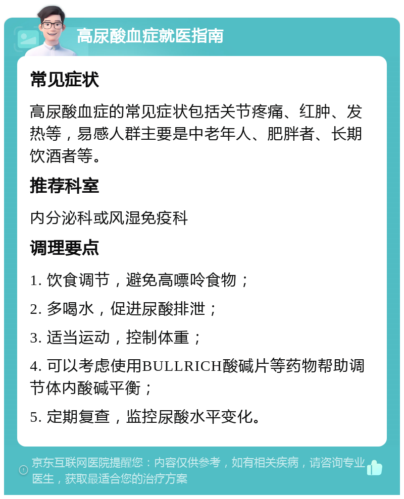 高尿酸血症就医指南 常见症状 高尿酸血症的常见症状包括关节疼痛、红肿、发热等，易感人群主要是中老年人、肥胖者、长期饮酒者等。 推荐科室 内分泌科或风湿免疫科 调理要点 1. 饮食调节，避免高嘌呤食物； 2. 多喝水，促进尿酸排泄； 3. 适当运动，控制体重； 4. 可以考虑使用BULLRICH酸碱片等药物帮助调节体内酸碱平衡； 5. 定期复查，监控尿酸水平变化。