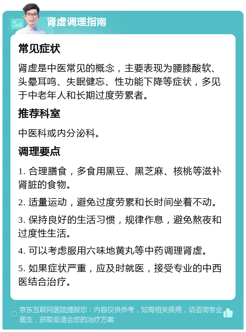 肾虚调理指南 常见症状 肾虚是中医常见的概念，主要表现为腰膝酸软、头晕耳鸣、失眠健忘、性功能下降等症状，多见于中老年人和长期过度劳累者。 推荐科室 中医科或内分泌科。 调理要点 1. 合理膳食，多食用黑豆、黑芝麻、核桃等滋补肾脏的食物。 2. 适量运动，避免过度劳累和长时间坐着不动。 3. 保持良好的生活习惯，规律作息，避免熬夜和过度性生活。 4. 可以考虑服用六味地黄丸等中药调理肾虚。 5. 如果症状严重，应及时就医，接受专业的中西医结合治疗。