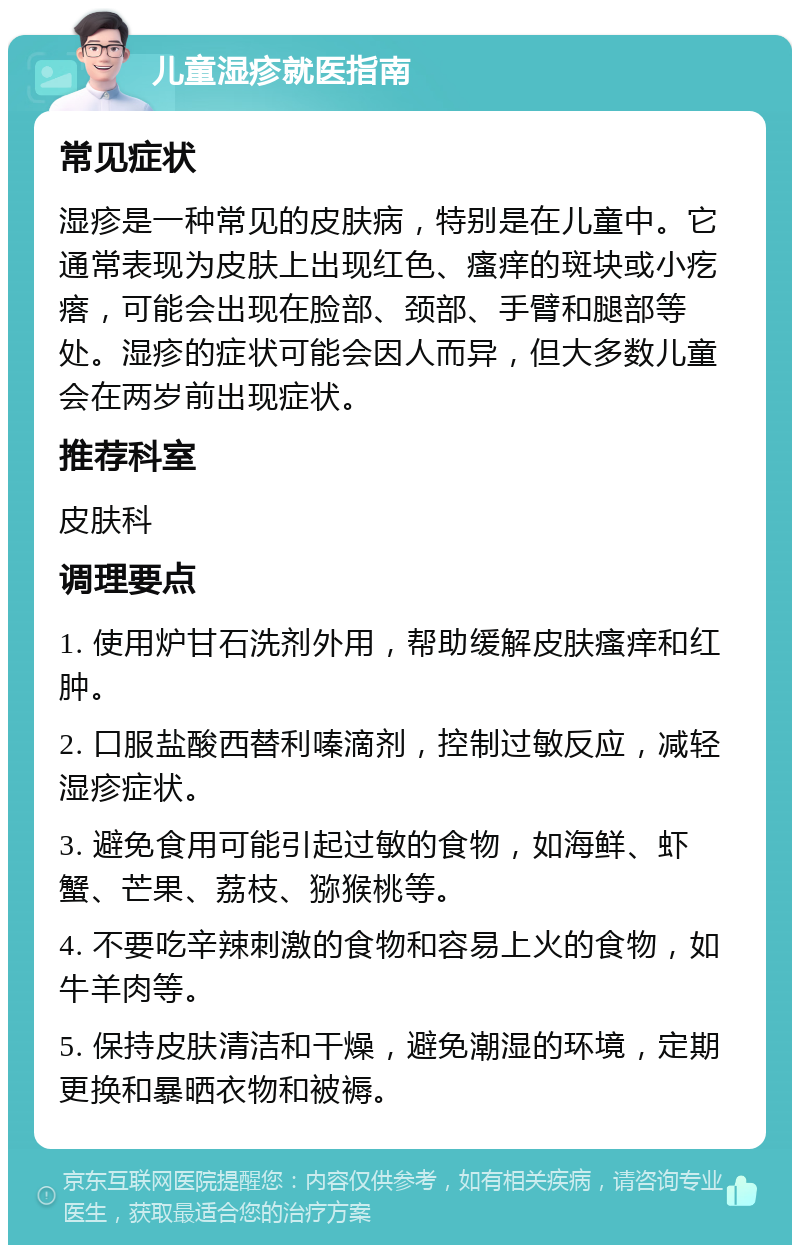 儿童湿疹就医指南 常见症状 湿疹是一种常见的皮肤病，特别是在儿童中。它通常表现为皮肤上出现红色、瘙痒的斑块或小疙瘩，可能会出现在脸部、颈部、手臂和腿部等处。湿疹的症状可能会因人而异，但大多数儿童会在两岁前出现症状。 推荐科室 皮肤科 调理要点 1. 使用炉甘石洗剂外用，帮助缓解皮肤瘙痒和红肿。 2. 口服盐酸西替利嗪滴剂，控制过敏反应，减轻湿疹症状。 3. 避免食用可能引起过敏的食物，如海鲜、虾蟹、芒果、荔枝、猕猴桃等。 4. 不要吃辛辣刺激的食物和容易上火的食物，如牛羊肉等。 5. 保持皮肤清洁和干燥，避免潮湿的环境，定期更换和暴晒衣物和被褥。