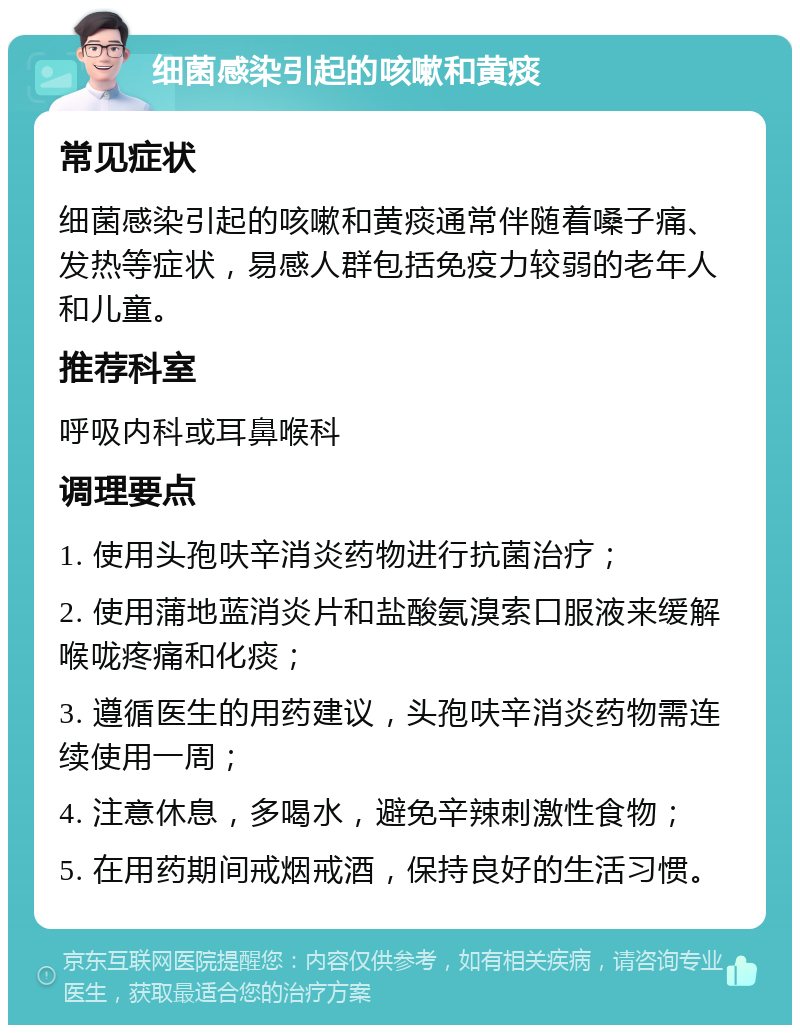 细菌感染引起的咳嗽和黄痰 常见症状 细菌感染引起的咳嗽和黄痰通常伴随着嗓子痛、发热等症状，易感人群包括免疫力较弱的老年人和儿童。 推荐科室 呼吸内科或耳鼻喉科 调理要点 1. 使用头孢呋辛消炎药物进行抗菌治疗； 2. 使用蒲地蓝消炎片和盐酸氨溴索口服液来缓解喉咙疼痛和化痰； 3. 遵循医生的用药建议，头孢呋辛消炎药物需连续使用一周； 4. 注意休息，多喝水，避免辛辣刺激性食物； 5. 在用药期间戒烟戒酒，保持良好的生活习惯。