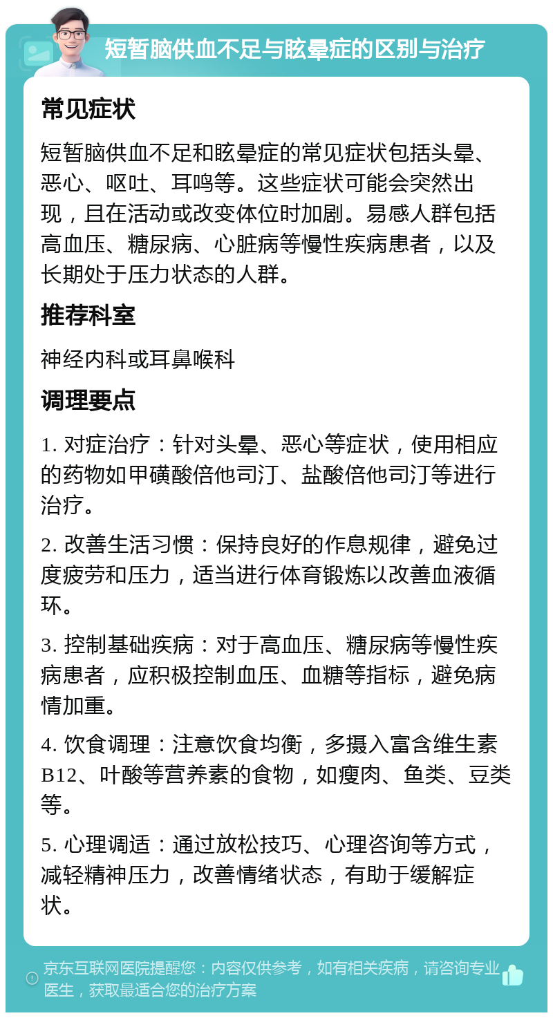 短暂脑供血不足与眩晕症的区别与治疗 常见症状 短暂脑供血不足和眩晕症的常见症状包括头晕、恶心、呕吐、耳鸣等。这些症状可能会突然出现，且在活动或改变体位时加剧。易感人群包括高血压、糖尿病、心脏病等慢性疾病患者，以及长期处于压力状态的人群。 推荐科室 神经内科或耳鼻喉科 调理要点 1. 对症治疗：针对头晕、恶心等症状，使用相应的药物如甲磺酸倍他司汀、盐酸倍他司汀等进行治疗。 2. 改善生活习惯：保持良好的作息规律，避免过度疲劳和压力，适当进行体育锻炼以改善血液循环。 3. 控制基础疾病：对于高血压、糖尿病等慢性疾病患者，应积极控制血压、血糖等指标，避免病情加重。 4. 饮食调理：注意饮食均衡，多摄入富含维生素B12、叶酸等营养素的食物，如瘦肉、鱼类、豆类等。 5. 心理调适：通过放松技巧、心理咨询等方式，减轻精神压力，改善情绪状态，有助于缓解症状。