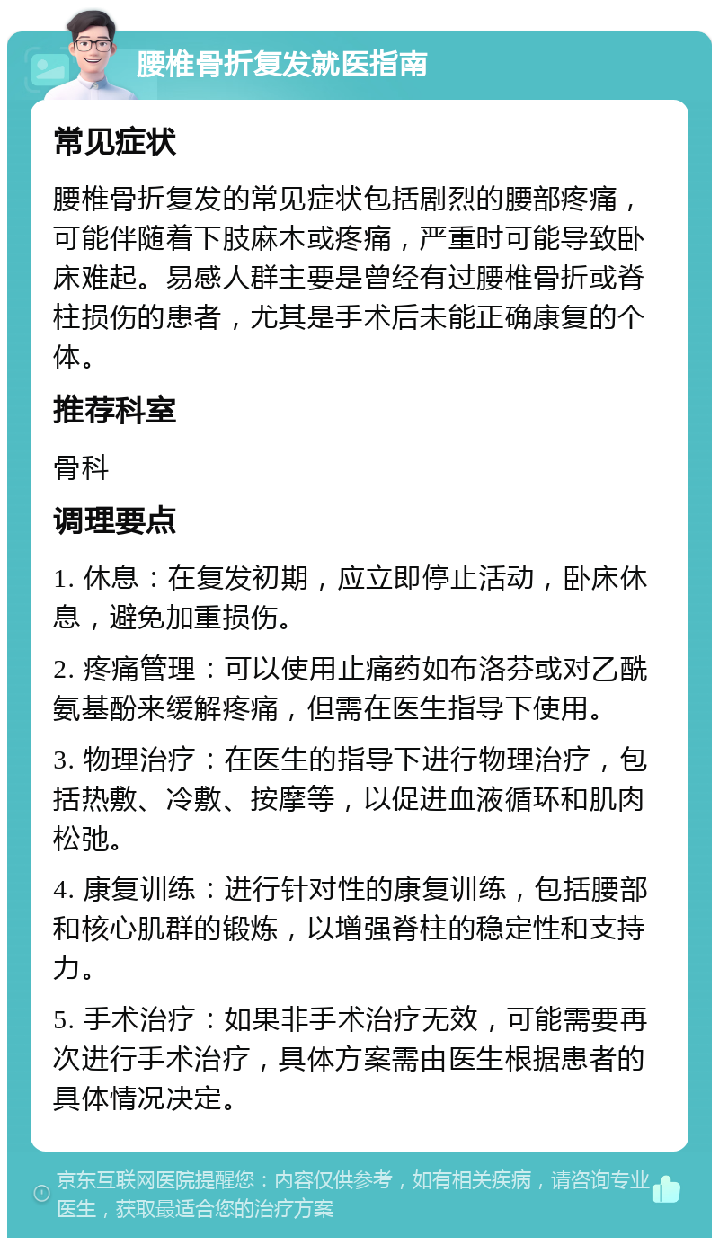 腰椎骨折复发就医指南 常见症状 腰椎骨折复发的常见症状包括剧烈的腰部疼痛，可能伴随着下肢麻木或疼痛，严重时可能导致卧床难起。易感人群主要是曾经有过腰椎骨折或脊柱损伤的患者，尤其是手术后未能正确康复的个体。 推荐科室 骨科 调理要点 1. 休息：在复发初期，应立即停止活动，卧床休息，避免加重损伤。 2. 疼痛管理：可以使用止痛药如布洛芬或对乙酰氨基酚来缓解疼痛，但需在医生指导下使用。 3. 物理治疗：在医生的指导下进行物理治疗，包括热敷、冷敷、按摩等，以促进血液循环和肌肉松弛。 4. 康复训练：进行针对性的康复训练，包括腰部和核心肌群的锻炼，以增强脊柱的稳定性和支持力。 5. 手术治疗：如果非手术治疗无效，可能需要再次进行手术治疗，具体方案需由医生根据患者的具体情况决定。