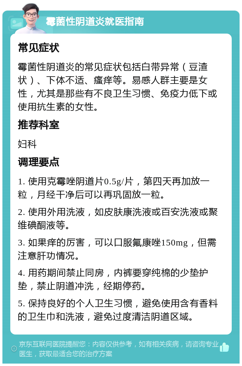 霉菌性阴道炎就医指南 常见症状 霉菌性阴道炎的常见症状包括白带异常（豆渣状）、下体不适、瘙痒等。易感人群主要是女性，尤其是那些有不良卫生习惯、免疫力低下或使用抗生素的女性。 推荐科室 妇科 调理要点 1. 使用克霉唑阴道片0.5g/片，第四天再加放一粒，月经干净后可以再巩固放一粒。 2. 使用外用洗液，如皮肤康洗液或百安洗液或聚维碘酮液等。 3. 如果痒的厉害，可以口服氟康唑150mg，但需注意肝功情况。 4. 用药期间禁止同房，内裤要穿纯棉的少垫护垫，禁止阴道冲洗，经期停药。 5. 保持良好的个人卫生习惯，避免使用含有香料的卫生巾和洗液，避免过度清洁阴道区域。