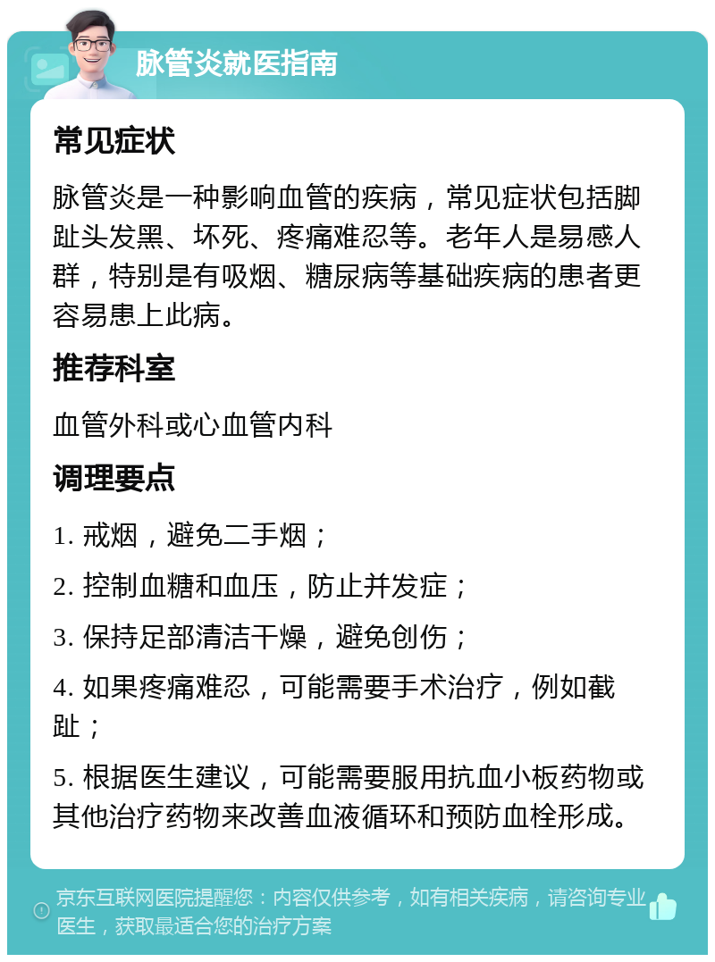 脉管炎就医指南 常见症状 脉管炎是一种影响血管的疾病，常见症状包括脚趾头发黑、坏死、疼痛难忍等。老年人是易感人群，特别是有吸烟、糖尿病等基础疾病的患者更容易患上此病。 推荐科室 血管外科或心血管内科 调理要点 1. 戒烟，避免二手烟； 2. 控制血糖和血压，防止并发症； 3. 保持足部清洁干燥，避免创伤； 4. 如果疼痛难忍，可能需要手术治疗，例如截趾； 5. 根据医生建议，可能需要服用抗血小板药物或其他治疗药物来改善血液循环和预防血栓形成。