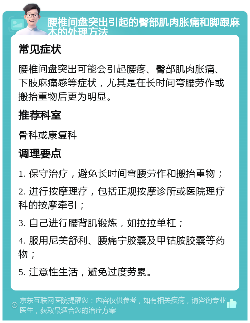 腰椎间盘突出引起的臀部肌肉胀痛和脚跟麻木的处理方法 常见症状 腰椎间盘突出可能会引起腰疼、臀部肌肉胀痛、下肢麻痛感等症状，尤其是在长时间弯腰劳作或搬抬重物后更为明显。 推荐科室 骨科或康复科 调理要点 1. 保守治疗，避免长时间弯腰劳作和搬抬重物； 2. 进行按摩理疗，包括正规按摩诊所或医院理疗科的按摩牵引； 3. 自己进行腰背肌锻炼，如拉拉单杠； 4. 服用尼美舒利、腰痛宁胶囊及甲钴胺胶囊等药物； 5. 注意性生活，避免过度劳累。