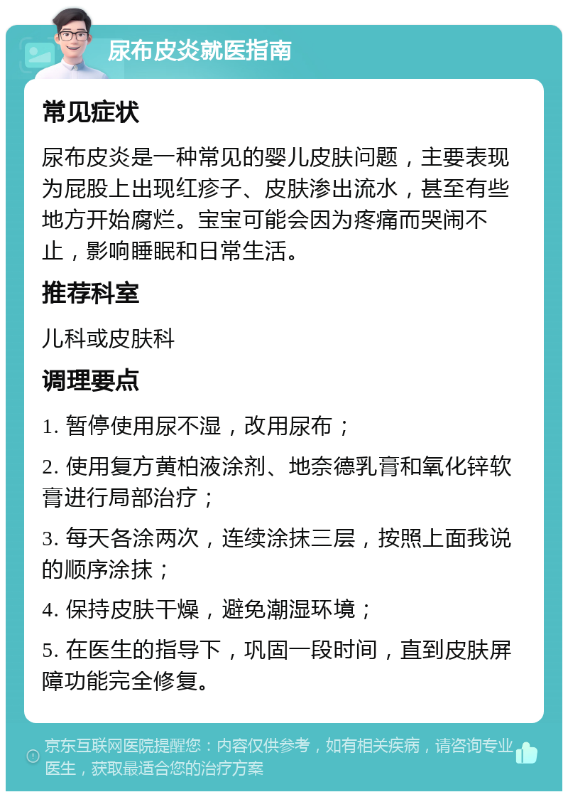 尿布皮炎就医指南 常见症状 尿布皮炎是一种常见的婴儿皮肤问题，主要表现为屁股上出现红疹子、皮肤渗出流水，甚至有些地方开始腐烂。宝宝可能会因为疼痛而哭闹不止，影响睡眠和日常生活。 推荐科室 儿科或皮肤科 调理要点 1. 暂停使用尿不湿，改用尿布； 2. 使用复方黄柏液涂剂、地奈德乳膏和氧化锌软膏进行局部治疗； 3. 每天各涂两次，连续涂抹三层，按照上面我说的顺序涂抹； 4. 保持皮肤干燥，避免潮湿环境； 5. 在医生的指导下，巩固一段时间，直到皮肤屏障功能完全修复。