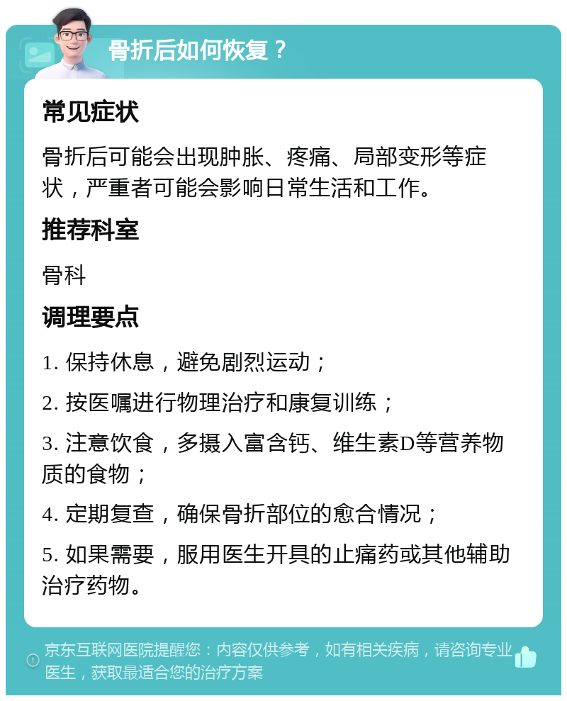 骨折后如何恢复？ 常见症状 骨折后可能会出现肿胀、疼痛、局部变形等症状，严重者可能会影响日常生活和工作。 推荐科室 骨科 调理要点 1. 保持休息，避免剧烈运动； 2. 按医嘱进行物理治疗和康复训练； 3. 注意饮食，多摄入富含钙、维生素D等营养物质的食物； 4. 定期复查，确保骨折部位的愈合情况； 5. 如果需要，服用医生开具的止痛药或其他辅助治疗药物。