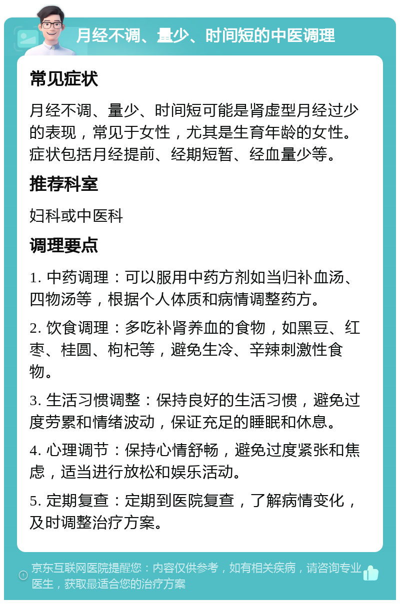 月经不调、量少、时间短的中医调理 常见症状 月经不调、量少、时间短可能是肾虚型月经过少的表现，常见于女性，尤其是生育年龄的女性。症状包括月经提前、经期短暂、经血量少等。 推荐科室 妇科或中医科 调理要点 1. 中药调理：可以服用中药方剂如当归补血汤、四物汤等，根据个人体质和病情调整药方。 2. 饮食调理：多吃补肾养血的食物，如黑豆、红枣、桂圆、枸杞等，避免生冷、辛辣刺激性食物。 3. 生活习惯调整：保持良好的生活习惯，避免过度劳累和情绪波动，保证充足的睡眠和休息。 4. 心理调节：保持心情舒畅，避免过度紧张和焦虑，适当进行放松和娱乐活动。 5. 定期复查：定期到医院复查，了解病情变化，及时调整治疗方案。