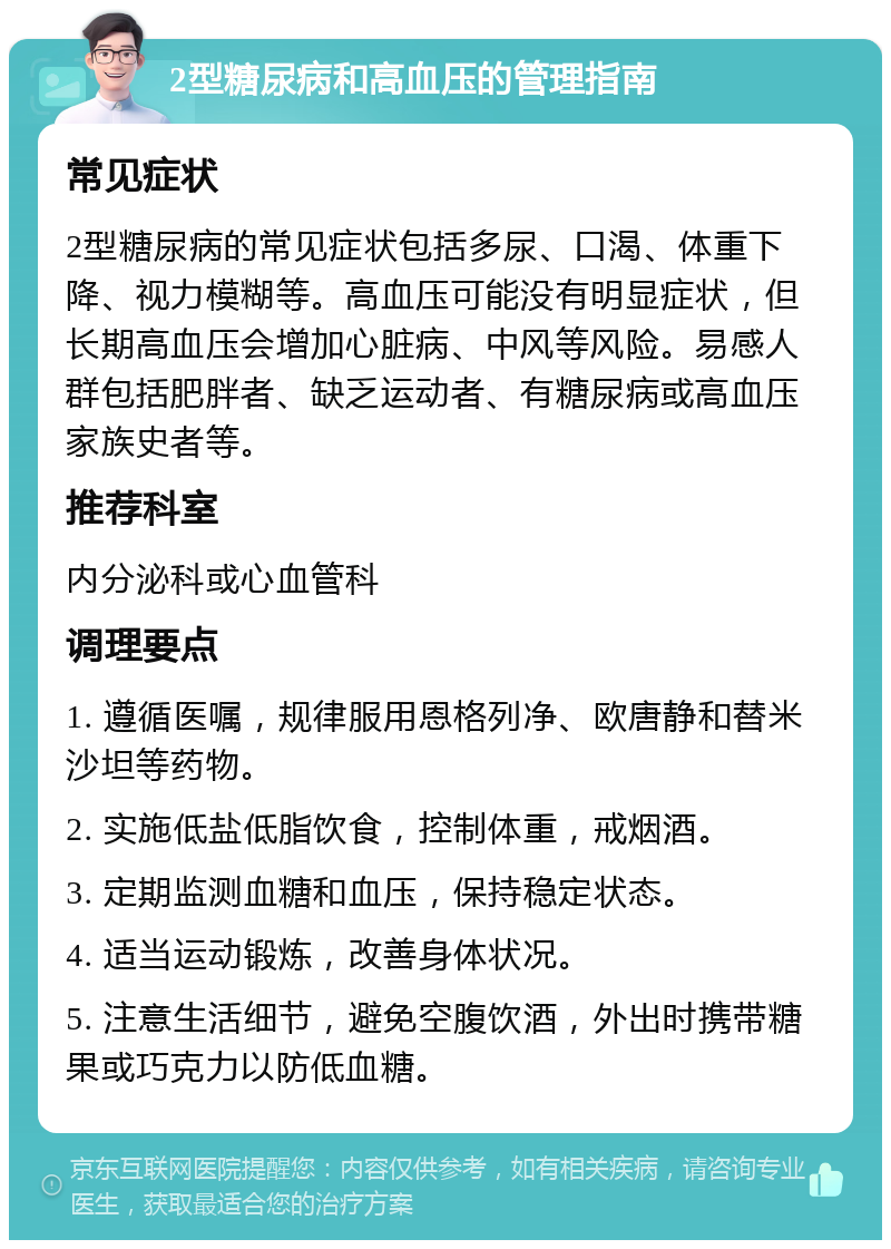 2型糖尿病和高血压的管理指南 常见症状 2型糖尿病的常见症状包括多尿、口渴、体重下降、视力模糊等。高血压可能没有明显症状，但长期高血压会增加心脏病、中风等风险。易感人群包括肥胖者、缺乏运动者、有糖尿病或高血压家族史者等。 推荐科室 内分泌科或心血管科 调理要点 1. 遵循医嘱，规律服用恩格列净、欧唐静和替米沙坦等药物。 2. 实施低盐低脂饮食，控制体重，戒烟酒。 3. 定期监测血糖和血压，保持稳定状态。 4. 适当运动锻炼，改善身体状况。 5. 注意生活细节，避免空腹饮酒，外出时携带糖果或巧克力以防低血糖。