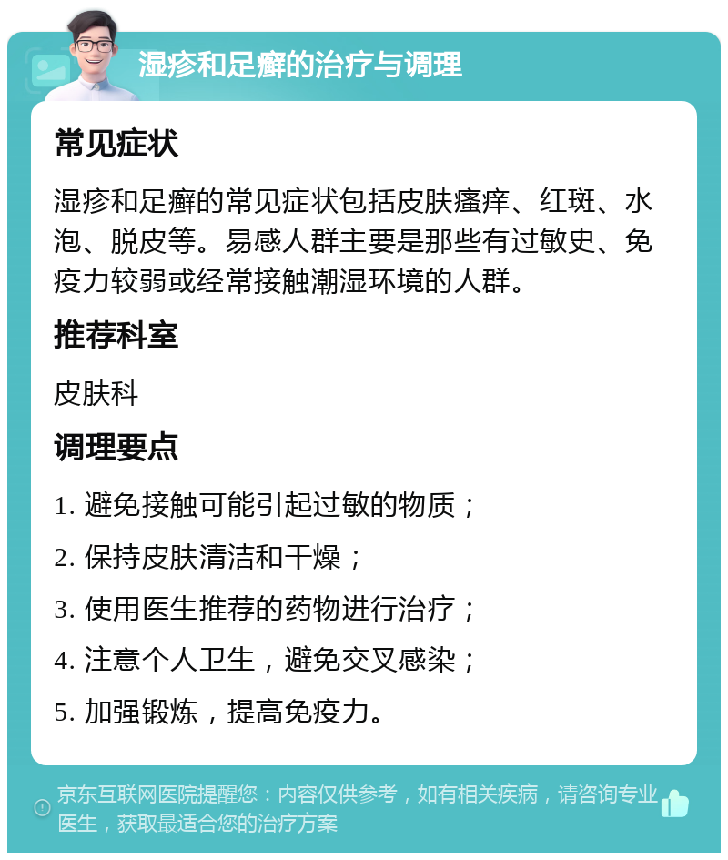 湿疹和足癣的治疗与调理 常见症状 湿疹和足癣的常见症状包括皮肤瘙痒、红斑、水泡、脱皮等。易感人群主要是那些有过敏史、免疫力较弱或经常接触潮湿环境的人群。 推荐科室 皮肤科 调理要点 1. 避免接触可能引起过敏的物质； 2. 保持皮肤清洁和干燥； 3. 使用医生推荐的药物进行治疗； 4. 注意个人卫生，避免交叉感染； 5. 加强锻炼，提高免疫力。